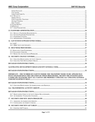 ABC Corp Corporation

SAP R/3 Security

Initial Password..................................................................................................................................................................21
User Group.........................................................................................................................................................................21
Valid From/Valid To...........................................................................................................................................................21
12.4 DEFAULTS.............................................................................................................................................................. 22
Output Device.....................................................................................................................................................................22
Print Controller Functions.................................................................................................................................................22
Decimal Notation................................................................................................................................................................22
Date Format........................................................................................................................................................................22
12.5TASK PROFILE.......................................................................................................................................................... 22
12.6PROFILES................................................................................................................................................................. 22
12.7 USER PARAMETERS................................................................................................................................................ 23
13. PASSWORD ADMINISTRATION...................................................................................................................................24
13.1
13.2
13.3
13.4

DEFAULT PASSWORD REQUIREMENTS..................................................................................................................... 24
SYSTEM PASSWORD PARAMETERS........................................................................................................................... 24
PASSWORD CHANGES............................................................................................................................................. 24
IMPERMISSIBLE PASSWORDS................................................................................................................................... 24

14. SAP SYSTEM SUPPLIED SUPER USER(S).................................................................................................................26
14.1 SAP*...................................................................................................................................................................... 26
14.2 DDIC (DATA DICTIONARY)..................................................................................................................................... 26
15. HELP DESK PROCEDURES..........................................................................................................................................27
15.1 RESETTING USER PASSWORDS................................................................................................................................. 27
15.2 UNLOCKING USER IDS............................................................................................................................................. 27
15.3 RESOLVING ACCESS ISSUES/PROBLEMS................................................................................................................... 27
16. SECURITY CHANGE CONTROL.................................................................................................................................29
16.1 CREATING/MAINTAINING ACTIVITY GROUPS........................................................................................................... 29
16.2 CREATING NEW DEVELOPMENT ROLES................................................................................................................... 29
DETAILED STEPS/INSTRUCTIONS...................................................................................................................................30
16.3UPDATING DEVELOPMENT ROLES (EXCEPT GENERAL USER).....................................................................32
DETAILED STEPS/INSTRUCTIONS...................................................................................................................................32
IMPORTANT – THE NUMBER OF CLIENTS WHERE THE TRANSPORT NEEDS TO BE APPLIED MAY
HAVE CHANGED SINCE THE CREATION OF THESE PROCEDURES. REVIEW THE SYSTEM/CLIENT
LANDSCAPE TO ENSURE THAT ALL CLIENTS ARE PROPERLY UPDATED. 16.4 UPDATING GENERAL
USER DEVELOPMENT ROLE.............................................................................................................................................34
DETAILED STEPS/INSTRUCTIONS...................................................................................................................................34
16.5 CREATING/MAINTAINING AUTHORIZATIONS AND PROFILES.....................................................................................36
16.6 TRANSPORTING ACTIVITY GROUPS ....................................................................................................................36
DETAILED STEPS/INSTRUCTIONS...................................................................................................................................37
16.7 MAINTAINING USER TO ACTIVITY GROUP RELATIONSHIPS......................................................................................39
16.8 AUTHORIZING /VALIDATING CHANGES................................................................................................................... 39
17. SECURITY FOR NEW ABAP/4 PROGRAMS ............................................................................................................40
17.1 ASSIGNING AUTHORIZATION GROUPS..................................................................................................................... 40
17.2 CONFIGURING AUTHORITY CHECKS........................................................................................................................ 40
18. SECURITY FOR NEW SAP TABLES ..........................................................................................................................41
18.1 EXISTING SAP TABLES........................................................................................................................................... 41
Page 3

of 59

 