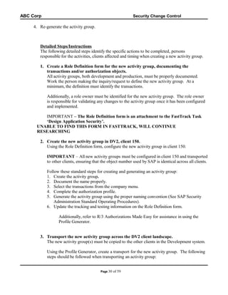 ABC Corp

Security Change Control

4. Re-generate the activity group.

Detailed Steps/Instructions
The following detailed steps identify the specific actions to be completed, persons
responsible for the activities, clients affected and timing when creating a new activity group.
1. Create a Role Definition form for the new activity group, documenting the
transactions and/or authorization objects.
All activity groups, both development and production, must be properly documented.
Work the person making the inquiry/request to define the new activity group. At a
minimum, the definition must identify the transactions.
Additionally, a role owner must be identified for the new activity group. The role owner
is responsible for validating any changes to the activity group once it has been configured
and implemented.
IMPORTANT – The Role Definition form is an attachment to the FastTrack Task
‘Design Application Security’.
UNABLE TO FIND THIS FORM IN FASTTRACK, WILL CONTINUE
RESEARCHING
2. Create the new activity group in DV2, client 150.
Using the Role Definition form, configure the new activity group in client 150.
IMPORTANT – All new activity groups must be configured in client 150 and transported
to other clients, ensuring that the object number used by SAP is identical across all clients.
Follow these standard steps for creating and generating an activity group:
1. Create the activity group.
2. Document the name properly.
3. Select the transactions from the company menu.
4. Complete the authorization profile.
5. Generate the activity group using the proper naming convention (See SAP Security
Administration Standard Operating Procedures).
6. Update the tracking and testing information on the Role Definition form.
Additionally, refer to R/3 Authorizations Made Easy for assistance in using the
Profile Generator.
3. Transport the new activity group across the DV2 client landscape.
The new activity group(s) must be copied to the other clients in the Development system.
Using the Profile Generator, create a transport for the new activity group. The following
steps should be followed when transporting an activity group:
Page 30

of 59

 