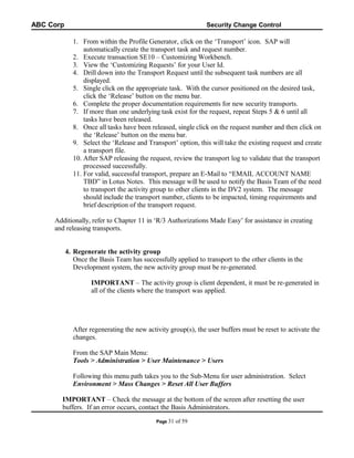 ABC Corp

Security Change Control

1. From within the Profile Generator, click on the ‘Transport’ icon. SAP will
automatically create the transport task and request number.
2. Execute transaction SE10 – Customizing Workbench.
3. View the ‘Customizing Requests’ for your User Id.
4. Drill down into the Transport Request until the subsequent task numbers are all
displayed.
5. Single click on the appropriate task. With the cursor positioned on the desired task,
click the ‘Release’ button on the menu bar.
6. Complete the proper documentation requirements for new security transports.
7. If more than one underlying task exist for the request, repeat Steps 5 & 6 until all
tasks have been released.
8. Once all tasks have been released, single click on the request number and then click on
the ‘Release’ button on the menu bar.
9. Select the ‘Release and Transport’ option, this will take the existing request and create
a transport file.
10. After SAP releasing the request, review the transport log to validate that the transport
processed successfully.
11. For valid, successful transport, prepare an E-Mail to “EMAIL ACCOUNT NAME
TBD” in Lotus Notes. This message will be used to notify the Basis Team of the need
to transport the activity group to other clients in the DV2 system. The message
should include the transport number, clients to be impacted, timing requirements and
brief description of the transport request.
Additionally, refer to Chapter 11 in ‘R/3 Authorizations Made Easy’ for assistance in creating
and releasing transports.
4. Regenerate the activity group
Once the Basis Team has successfully applied to transport to the other clients in the
Development system, the new activity group must be re-generated.
IMPORTANT – The activity group is client dependent, it must be re-generated in
all of the clients where the transport was applied.

After regenerating the new activity group(s), the user buffers must be reset to activate the
changes.
From the SAP Main Menu:
Tools > Administration > User Maintenance > Users
Following this menu path takes you to the Sub-Menu for user administration. Select
Environment > Mass Changes > Reset All User Buffers
IMPORTANT – Check the message at the bottom of the screen after resetting the user
buffers. If an error occurs, contact the Basis Administrators.
Page 31

of 59

 