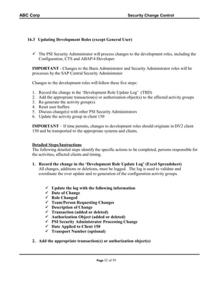 ABC Corp

Security Change Control

16.3 Updating Development Roles (except General User)
 The PSI Security Administrator will process changes to the development roles, including the
Configuration, CTS and ABAP/4 Developer.
IMPORTANT - Changes to the Basis Administrator and Security Administrator roles will be
processes by the SAP Central Security Administrator
Changes to the development roles will follow these five steps:
1.
2.
3.
4.
5.
6.

Record the change in the ‘Development Role Update Log’ (TBD)
Add the appropriate transaction(s) or authorization object(s) to the affected activity groups
Re-generate the activity group(s)
Reset user buffers
Discuss change(s) with other PSI Security Administrators
Update the activity group in client 150

IMPORTANT – If time permits, changes to development roles should originate in DV2 client
150 and be transported to the appropriate systems and clients.
Detailed Steps/Instructions
The following detailed steps identify the specific actions to be completed, persons responsible for
the activities, affected clients and timing.
1. Record the change in the ‘Development Role Update Log’ (Excel Spreadsheet)
All changes, additions or deletions, must be logged. The log is used to validate and
coordinate the over update and re-generation of the configuration activity groups.











Update the log with the following information
Date of Change
Role Changed
Team/Person Requesting Changes
Description of Change
Transaction (added or deleted)
Authorization Object (added or deleted)
PSI Security Administrator Processing Change
Date Applied to Client 150
Transport Number (optional)

2. Add the appropriate transaction(s) or authorization object(s)

Page 32

of 59

 