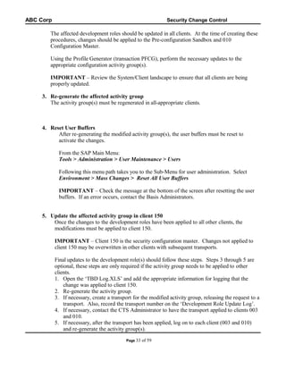 ABC Corp

Security Change Control

The affected development roles should be updated in all clients. At the time of creating these
procedures, changes should be applied to the Pre-configuration Sandbox and 010
Configuration Master.
Using the Profile Generator (transaction PFCG), perform the necessary updates to the
appropriate configuration activity group(s).
IMPORTANT – Review the System/Client landscape to ensure that all clients are being
properly updated.
3. Re-generate the affected activity group
The activity group(s) must be regenerated in all-appropriate clients.

4. Reset User Buffers
After re-generating the modified activity group(s), the user buffers must be reset to
activate the changes.
From the SAP Main Menu:
Tools > Administration > User Maintenance > Users
Following this menu path takes you to the Sub-Menu for user administration. Select
Environment > Mass Changes > Reset All User Buffers
IMPORTANT – Check the message at the bottom of the screen after resetting the user
buffers. If an error occurs, contact the Basis Administrators.
5. Update the affected activity group in client 150
Once the changes to the development roles have been applied to all other clients, the
modifications must be applied to client 150.
IMPORTANT – Client 150 is the security configuration master. Changes not applied to
client 150 may be overwritten in other clients with subsequent transports.
Final updates to the development role(s) should follow these steps. Steps 3 through 5 are
optional, these steps are only required if the activity group needs to be applied to other
clients.
1. Open the ‘TBD Log.XLS’ and add the appropriate information for logging that the
change was applied to client 150.
2. Re-generate the activity group.
3. If necessary, create a transport for the modified activity group, releasing the request to a
transport. Also, record the transport number on the ‘Development Role Update Log’.
4. If necessary, contact the CTS Administrator to have the transport applied to clients 003
and 010.
5. If necessary, after the transport has been applied, log on to each client (003 and 010)
and re-generate the activity group(s).
Page 33

of 59

 