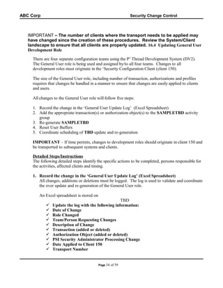 ABC Corp

Security Change Control

IMPORTANT – The number of clients where the transport needs to be applied may
have changed since the creation of these procedures. Review the System/Client
landscape to ensure that all clients are properly updated. 16.4 Updating General User
Development Role
There are four separate configuration teams using the P3 Thread Development System (DV2).
The General User role is being used and assigned by/to all four teams. Changes to all
development roles must originate in the ‘Security Configuration Client (client 150).
The size of the General User role, including number of transaction, authorizations and profiles
requires that changes be handled in a manner to ensure that changes are easily applied to clients
and users.
All changes to the General User role will follow five steps:
1. Record the change in the ‘General User Update Log’ (Excel Spreadsheet)
2. Add the appropriate transaction(s) or authorization object(s) to the SAMPLETBD activity
group
3. Re-generate SAMPLETBD
4. Reset User Buffers
5. Coordinate scheduling of TBD update and re-generation
IMPORTANT – If time permits, changes to development roles should originate in client 150 and
be transported to subsequent systems and clients.
Detailed Steps/Instructions
The following detailed steps identify the specific actions to be completed, persons responsible for
the activities, affected clients and timing.
1. Record the change in the ‘General User Update Log’ (Excel Spreadsheet)
All changes, additions or deletions must be logged. The log is used to validate and coordinate
the over update and re-generation of the General User role.
An Excel spreadsheet is stored on











TBD
Update the log with the following information:
Date of Change
Role Changed
Team/Person Requesting Changes
Description of Change
Transaction (added or deleted)
Authorization Object (added or deleted)
PSI Security Administrator Processing Change
Date Applied to Client 150
Transport Number

Page 34

of 59

 