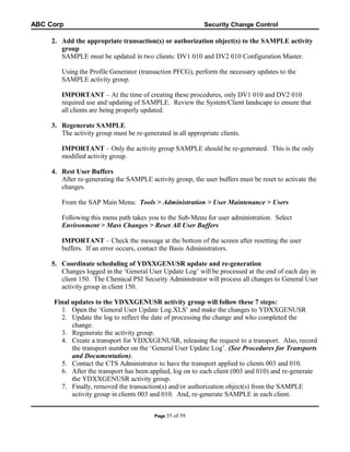 ABC Corp

Security Change Control

2. Add the appropriate transaction(s) or authorization object(s) to the SAMPLE activity
group
SAMPLE must be updated in two clients: DV1 010 and DV2 010 Configuration Master.
Using the Profile Generator (transaction PFCG), perform the necessary updates to the
SAMPLE activity group.
IMPORTANT – At the time of creating these procedures, only DV1 010 and DV2 010
required use and updating of SAMPLE. Review the System/Client landscape to ensure that
all clients are being properly updated.
3. Regenerate SAMPLE
The activity group must be re-generated in all appropriate clients.
IMPORTANT – Only the activity group SAMPLE should be re-generated. This is the only
modified activity group.
4. Rest User Buffers
After re-generating the SAMPLE activity group, the user buffers must be reset to activate the
changes.
From the SAP Main Menu: Tools > Administration > User Maintenance > Users
Following this menu path takes you to the Sub-Menu for user administration. Select
Environment > Mass Changes > Reset All User Buffers
IMPORTANT – Check the message at the bottom of the screen after resetting the user
buffers. If an error occurs, contact the Basis Administrators.
5. Coordinate scheduling of YDXXGENUSR update and re-generation
Changes logged in the ‘General User Update Log’ will be processed at the end of each day in
client 150. The Chemical PSI Security Administrator will process all changes to General User
activity group in client 150.
Final updates to the YDXXGENUSR activity group will follow these 7 steps:
1. Open the ‘General User Update Log.XLS’ and make the changes to YDXXGENUSR
2. Update the log to reflect the date of processing the change and who completed the
change.
3. Regenerate the activity group.
4. Create a transport for YDXXGENUSR, releasing the request to a transport. Also, record
the transport number on the ‘General User Update Log’. (See Procedures for Transports
and Documentation).
5. Contact the CTS Administrator to have the transport applied to clients 003 and 010.
6. After the transport has been applied, log on to each client (003 and 010) and re-generate
the YDXXGENUSR activity group.
7. Finally, removed the transaction(s) and/or authorization object(s) from the SAMPLE
activity group in clients 003 and 010. And, re-generate SAMPLE in each client.
Page 35

of 59

 