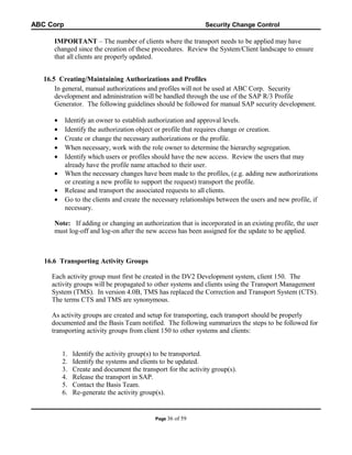 ABC Corp

Security Change Control

IMPORTANT – The number of clients where the transport needs to be applied may have
changed since the creation of these procedures. Review the System/Client landscape to ensure
that all clients are properly updated.
16.5 Creating/Maintaining Authorizations and Profiles
In general, manual authorizations and profiles will not be used at ABC Corp. Security
development and administration will be handled through the use of the SAP R/3 Profile
Generator. The following guidelines should be followed for manual SAP security development.
•
•
•
•
•
•
•
•

Identify an owner to establish authorization and approval levels.
Identify the authorization object or profile that requires change or creation.
Create or change the necessary authorizations or the profile.
When necessary, work with the role owner to determine the hierarchy segregation.
Identify which users or profiles should have the new access. Review the users that may
already have the profile name attached to their user.
When the necessary changes have been made to the profiles, (e.g. adding new authorizations
or creating a new profile to support the request) transport the profile.
Release and transport the associated requests to all clients.
Go to the clients and create the necessary relationships between the users and new profile, if
necessary.

Note: If adding or changing an authorization that is incorporated in an existing profile, the user
must log-off and log-on after the new access has been assigned for the update to be applied.

16.6 Transporting Activity Groups
Each activity group must first be created in the DV2 Development system, client 150. The
activity groups will be propagated to other systems and clients using the Transport Management
System (TMS). In version 4.0B, TMS has replaced the Correction and Transport System (CTS).
The terms CTS and TMS are synonymous.
As activity groups are created and setup for transporting, each transport should be properly
documented and the Basis Team notified. The following summarizes the steps to be followed for
transporting activity groups from client 150 to other systems and clients:
1.
2.
3.
4.
5.
6.

Identify the activity group(s) to be transported.
Identify the systems and clients to be updated.
Create and document the transport for the activity group(s).
Release the transport in SAP.
Contact the Basis Team.
Re-generate the activity group(s).

Page 36

of 59

 