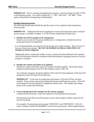 ABC Corp

Security Change Control

IMPORTANT – Prior to creating and applying the transport, verify the settings for table T77TR
in all destination clients. Two entries should exist, T 1001 A007 and T 100 B007. These
entries will prohibit the transporting of relationships.
Detailed Steps/Instructions
The following detailed steps identify the specific actions to be completed when transporting
activity groups.
IMPORTANT – Additional information regarding the screens and transactions used to transport
activity groups is available in Chapter 11 of “R/3 System Authorizations Made Easy”.
1. Identify the activity group(s) to be transported.
Based on your recent activity group modifications or configurations, identify the activity
groups that need to be transported.
It is recommended that you group the activity groups into a single transport. But, be aware of
the size of the activity groups. DO NOT TRANSPORT GENERAL USER WITH ANY
OTHER ACTIVITY GROUPS.
Additionally, please consider the number of users, systems and clients affected by the transport.
All of this information should be considered when determining the grouping structure of activity
group(s) to transport.
2. Identify the systems and clients to be updated.
Identify the systems and clients where the transport should be applied. All security related
transports should originate from DV2 Development system, client 150.
At a minimum, transports should be applied to DV2 client 010 (development), U3Q client 010
(Integration) and U3P client 010 (Production).
IMPORTANT – At the time of creating these procedures, U3Q and U3P have not been
installed. These systems represent the Integration System and Production system. Client 010
is the number for the Development Configuration Master client. This number may change
based on the system/client landscape.
3. Create and document the transport for the activity group(s).
Using the Profile Generator, create the transport for the identified activity groups.
If transporting more than one activity group, use the same transport number created for the
first activity group.
For example, if transporting activity groups YDXXTEST1 and YDXXTEST2. SAP will
create a transport number DV2K9000011 for the first activity group. When transporting the
Page 37

of 59

 