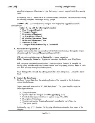 ABC Corp

Security Change Control

second activity group, either select or type the transport number assigned to the first activity
group.
Additionally, refer to Chapter 11 in ‘R/3 Authorizations Made Easy’ for assistance in creating
and releasing transports for multiple activity groups.
IMPORTANT – All security related transport must be properly logged in document.
??????????????
Update the log with the following information
 Date Transport Created
 Transport Number
 Description of Transport
 Activity Group Affected
 Originating System and Client
 Destination System and Client
 Processed by (PSI)
 Transport Validated Working in Destination
4. Release the transport in SAP.
Once the transport has been successfully created, the transport must go through the proper
release through the Transport Management System (TMS).
SAP categorizes activity groups as Customizing, execute transaction
SE10 – Customizing Organizer. Display the transports listed under your /User Name.
SAP groups the transport information into a task and request. In order to transport the
activity group, all tasks associated with the request must be properly released. Once all tasks
have been released, the request can be released.
When the request is released, the activity groups have been transported. Contact the Basis
Team.
5. Contact the Basis Team.
The Basis Team will perform the actual application of the transport to the destination
system(s) and client(s).
Prepare an e-mail, addressed to “P3 SAP Basis Team”. The e-mail should contain the
following information:







Transport Number
Systems where the transport should be applied (e.g. DV2)
Clients that the transport should be applied to (e.g. 003, 010)
Description of the change
Timing requirements: Urgent, please apply immediately, end-of-day, etc
Your phone number

Additionally, copy (CC:) the other PSI Security Administrator to make them aware of the
transport.
Page 38

of 59

 