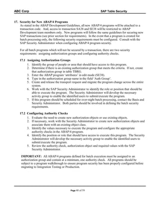 ABC Corp

SAP Table Security

17. Security for New ABAP/4 Programs
As stated in the ABAP Development Guidelines, all new ABAP/4 programs will be attached to a
transaction code. And, access to transaction SA38 and SE38 will be restricted to ABAP
Development team members only. New programs will follow the same guidelines for securing new
SAP transactions (see prior section for requirements). In the event that a program is created for
batch processing only, the following security requirements must be configured. Consult with the
SAP Security Administrator when configuring ABAP/4 program security.
For all batch programs which will not be secured by a transaction, there are two security
requirements: assigning authorization groups and configuring authority checks.
17.1 Assigning Authorization Groups
1. Identify the group of people or area that should have access to this program.
2. Determine if there is an existing authorization group that meets the criteria. If not, create
that authorization group in table TBRG.
3. Enter the ABAP program ‘attributes’ in edit mode (SE38).
4. Type in the authorization group name in the field ‘Auth Group’.
5. Create and release the transport request and migrate the program change across the entire
system.
6. Work with the SAP Security Administrator to identify the role or position that should be
able to execute the program. The Security Administrator will develop the necessary
activity group to enable the identified users to submit/execute the program.
7. If this program should be scheduled for over-night batch processing, contact the Basis and
Security Administrator. Both parties should be involved in defining the batch security
requirements.
17.2 Configuring Authority Checks
1. Evaluate the need to create new authorization objects or use existing objects.
2. If necessary, work with the Security Administrator to create new authorization objects and
associate them with an existing object class.
3. Identify the values necessary to execute the program and configure the appropriate
authority checks in the ABAP/4 program.
4. Identify the position or role that should have access to execute this program. The Security
Administrator will develop the necessary activity group to enable the identified users to
submit/execute the program.
5. Review the authority check, authorization object and required values with the SAP
Security Administrator.
IMPORTANT: All ABAP/4 programs defined for batch execution must be assigned to an
authorization group and contain at a minimum, one authority check. All programs should be
subject to a program walkthrough to ensure program security has been properly configured before
migrating to Integration Testing or Production.

Page 40

of 59

 
