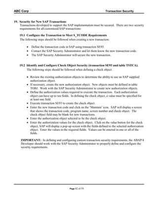 ABC Corp

Transaction Security

19. Security for New SAP Transactions
Transactions developed to support the SAP implementation must be secured. There are two security
requirements for all customized SAP transactions:
19.1 Configure the Transaction to Meet S_TCODE Requirements
The following steps should be followed when creating a new transaction:
•
•
•

Define the transaction code in SAP using transaction SE93.
Contact the SAP Security Administrator and let them know the new transaction code.
The SAP Security Administrator will secure the new transaction.

19.2 Identify and Configure Check Object Security (transaction SE93 and table TSTCA).
The following steps should be followed when defining a check object:
• Review the existing authorization objects to determine the ability to use an SAP supplied
authorization object.
• If necessary, create the new authorization object. New objects must be defined in table
TOBJ. Work with the SAP Security Administrator to create new authorization objects.
• Define the authorization values required to execute the transaction. Each authorization
object can have up to ten fields. In defining the check object, a value must be specified for
at least one field.
• Execute transaction SE93 to create the check object.
• Enter the new transaction code and click on the ‘Maintain’ icon. SAP will display a screen
that shows the transaction code, program name, screen number and check object. The
check object field may be blank for new transactions.
• Enter the authorization object selected to be the check object.
• Enter the authorization values for the check object. Click on the value button for the check
object, SAP will display a pop-up screen with the fields defined to the selected authorization
object. Enter the values in the required fields. Values can be entered in one or all of the
fields.
IMPORTANT: In defining and configuring custom transaction security requirements, the ABAP/4
Developer should work with the SAP Security Administrator to properly define and configure the
security requirements.

Page 42

of 59

 