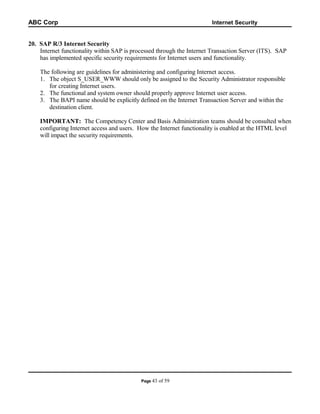 ABC Corp

Internet Security

20. SAP R/3 Internet Security
Internet functionality within SAP is processed through the Internet Transaction Server (ITS). SAP
has implemented specific security requirements for Internet users and functionality.
The following are guidelines for administering and configuring Internet access.
1. The object S_USER_WWW should only be assigned to the Security Administrator responsible
for creating Internet users.
2. The functional and system owner should properly approve Internet user access.
3. The BAPI name should be explicitly defined on the Internet Transaction Server and within the
destination client.
IMPORTANT: The Competency Center and Basis Administration teams should be consulted when
configuring Internet access and users. How the Internet functionality is enabled at the HTML level
will impact the security requirements.

Page 43

of 59

 