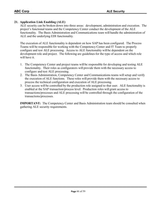ABC Corp

ALE Security

21. Application Link Enabling (ALE)
ALE security can be broken down into three areas: development, administration and execution. The
project’s functional teams and the Competency Center conduct the development of the ALE
functionality. The Basis Administration and Communications team will handle the administration of
ALE and the underlying EDI functionality.
The execution of ALE functionality is dependent on how SAP has been configured. The Process
Teams will be responsible for working with the Competency Center and IT Team to properly
configure and test ALE processing. Access to ALE functionality will be dependent on the
development role and project. The following are guidelines for the type of access and which role
will have it.
1. The Competency Center and project teams will be responsible for developing and testing ALE
functionality. Their roles as configurators will provide them with the necessary access to
configure and test ALE processing.
2. The Basis Administration, Competency Center and Communications teams will setup and verify
the execution of ALE functions. These roles will provide them with the necessary access to
process the technical configuration and execution of ALE processing.
3. User access will be controlled by the production role assigned to that user. ALE functionality is
enabled at the SAP transaction/process level. Production roles will grant access to
transactions/processes and ALE processing will be controlled through the configuration of the
transactions/processes.
IMPORTANT: The Competency Center and Basis Administration team should be consulted when
gathering ALE security requirements.

Page 44

of 59

 