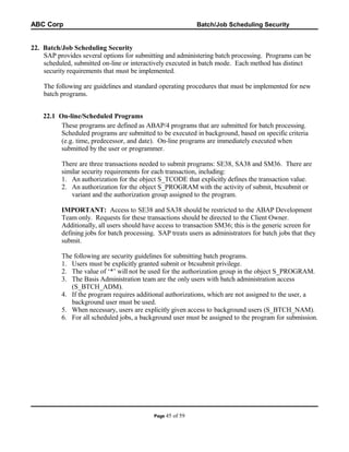 ABC Corp

Batch/Job Scheduling Security

22. Batch/Job Scheduling Security
SAP provides several options for submitting and administering batch processing. Programs can be
scheduled, submitted on-line or interactively executed in batch mode. Each method has distinct
security requirements that must be implemented.
The following are guidelines and standard operating procedures that must be implemented for new
batch programs.
22.1 On-line/Scheduled Programs
These programs are defined as ABAP/4 programs that are submitted for batch processing.
Scheduled programs are submitted to be executed in background, based on specific criteria
(e.g. time, predecessor, and date). On-line programs are immediately executed when
submitted by the user or programmer.
There are three transactions needed to submit programs: SE38, SA38 and SM36. There are
similar security requirements for each transaction, including:
1. An authorization for the object S_TCODE that explicitly defines the transaction value.
2. An authorization for the object S_PROGRAM with the activity of submit, btcsubmit or
variant and the authorization group assigned to the program.
IMPORTANT: Access to SE38 and SA38 should be restricted to the ABAP Development
Team only. Requests for these transactions should be directed to the Client Owner.
Additionally, all users should have access to transaction SM36; this is the generic screen for
defining jobs for batch processing. SAP treats users as administrators for batch jobs that they
submit.
The following are security guidelines for submitting batch programs.
1. Users must be explicitly granted submit or btcsubmit privilege.
2. The value of ‘*’ will not be used for the authorization group in the object S_PROGRAM.
3. The Basis Administration team are the only users with batch administration access
(S_BTCH_ADM).
4. If the program requires additional authorizations, which are not assigned to the user, a
background user must be used.
5. When necessary, users are explicitly given access to background users (S_BTCH_NAM).
6. For all scheduled jobs, a background user must be assigned to the program for submission.

Page 45

of 59

 