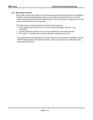 ABC Corp

Batch/Job Scheduling Security

22.2 Batch Input Sessions
Batch input sessions are similar to on-line batch programs but provide interactive capabilities.
Programs submitted through batch input processing allow the submitter/user to view the
screens being executed by the batch input session. Users must be given explicit access to the
session name and actions to be executed.
The following are security guidelines for batch input processing:
1. Users should only be given access to session names that begin with their (e.g.
MOAXC*).
2. Actions should be restricted to the sessions submitted by that particular user.
3. The values ‘*’ should not be used for either the session name or action.
The establishment and administration of batch input security should be coordinated with the
ABAP/4 Development and Functional Teams, as they are typical users of the batch input
processing functionality.

Page 46

of 59

 