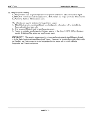 ABC Corp

Output/Spool Security

23. Output/Spool Security
SAP requires that users be given explicit access to printers and spools. The authorization object
S_SPO_DEV controls access to these resources. Both printers and output spools are defined to the
SAP client by the Basis Administration team.
The following are security guidelines for output/spool access:
1. The ability to create, maintain and delete spool and printer information will be limited to the
Basis Administration team only.
2. User access will be restricted to specific device names.
3. Access to protected spool requests, which are secured by the object S_SPO_ACT, will require
explicit definition of the action and spool request name.
IMPORTANT: The security requirements for printers and spool requests should be coordinated
with the Basis Administration and Functional Teams. Users may be permitted unrestricted access in
the Sandbox and Development systems, but print and spool access will be restricted in the
Integration and Production systems.

Page 47

of 59

 