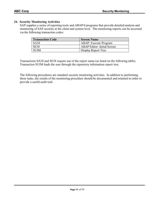 ABC Corp

Security Monitoring

24. Security Monitoring Activities
SAP supplies a series of reporting tools and ABAP/4 programs that provide detailed analysis and
monitoring of SAP security at the client and system level. The monitoring reports can be accessed
via the following transaction codes:
Transaction Code
SA38
SE38
SUIM

Screen Name
ABAP: Execute Program
ABAP Editor: Initial Screen
Display Report Tree

Transactions SA38 and SE38 require use of the report name (as listed on the following table).
Transaction SUIM leads the user through the repository information report tree.
The following procedures are standard security monitoring activities. In addition to performing
these tasks, the results of the monitoring procedure should be documented and retained in order to
provide a useful audit trail.

Page 48

of 59

 