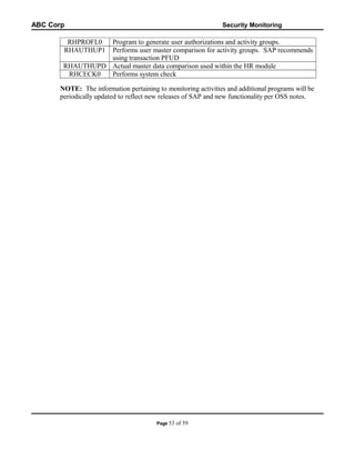 ABC Corp

Security Monitoring

RHPROFL0
RHAUTHUP1

Program to generate user authorizations and activity groups.
Performs user master comparison for activity groups. SAP recommends
using transaction PFUD
RHAUTHUPD Actual master data comparison used within the HR module
RHCECK0
Performs system check
NOTE: The information pertaining to monitoring activities and additional programs will be
periodically updated to reflect new releases of SAP and new functionality per OSS notes.

Page 53

of 59

 
