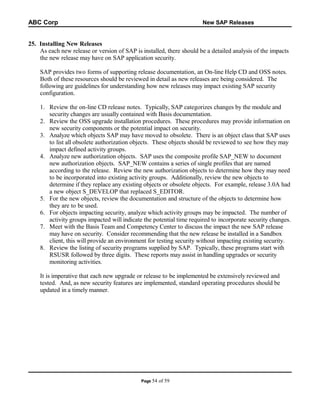 ABC Corp

New SAP Releases

25. Installing New Releases
As each new release or version of SAP is installed, there should be a detailed analysis of the impacts
the new release may have on SAP application security.
SAP provides two forms of supporting release documentation, an On-line Help CD and OSS notes.
Both of these resources should be reviewed in detail as new releases are being considered. The
following are guidelines for understanding how new releases may impact existing SAP security
configuration.
1. Review the on-line CD release notes. Typically, SAP categorizes changes by the module and
security changes are usually contained with Basis documentation.
2. Review the OSS upgrade installation procedures. These procedures may provide information on
new security components or the potential impact on security.
3. Analyze which objects SAP may have moved to obsolete. There is an object class that SAP uses
to list all obsolete authorization objects. These objects should be reviewed to see how they may
impact defined activity groups.
4. Analyze new authorization objects. SAP uses the composite profile SAP_NEW to document
new authorization objects. SAP_NEW contains a series of single profiles that are named
according to the release. Review the new authorization objects to determine how they may need
to be incorporated into existing activity groups. Additionally, review the new objects to
determine if they replace any existing objects or obsolete objects. For example, release 3.0A had
a new object S_DEVELOP that replaced S_EDITOR.
5. For the new objects, review the documentation and structure of the objects to determine how
they are to be used.
6. For objects impacting security, analyze which activity groups may be impacted. The number of
activity groups impacted will indicate the potential time required to incorporate security changes.
7. Meet with the Basis Team and Competency Center to discuss the impact the new SAP release
may have on security. Consider recommending that the new release be installed in a Sandbox
client, this will provide an environment for testing security without impacting existing security.
8. Review the listing of security programs supplied by SAP. Typically, these programs start with
RSUSR followed by three digits. These reports may assist in handling upgrades or security
monitoring activities.
It is imperative that each new upgrade or release to be implemented be extensively reviewed and
tested. And, as new security features are implemented, standard operating procedures should be
updated in a timely manner.

Page 54

of 59

 
