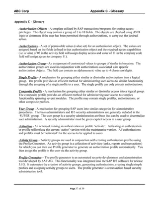 ABC Corp

Appendix C - Glossary

Appendix C - Glossary
Authorization Objects - A template utilized by SAP transactions/programs for testing access
privileges. The object may contain a group of 1 to 10 fields. The objects are checked using AND
logic to determine if the user has been permitted through authorizations, to carry out the desired
action.
Authorizations - A set of permissible values (value set) for an authorization object. The values are
assigned based on the fields defined in that authorization object and the required access capabilities
(i.e. a value of 03 in the activity field will assign display access and value of 11 in the company code
field will assign access to company 11).
Authorization Group - An assignment of customized values to groups of similar information. The
authorization groups are used in conjunction with authorizations associated with specific
authorization objects. The field can contain an alphanumeric value up to 4 characters/digits.
Single Profile - A mechanism for grouping either similar or dissimilar authorizations into a logical
group. The profile provides an efficient method for administering user access to similar functionality
through the assigning of a single profile to a user. The single profile can only contain authorizations.
Composite Profile - A mechanism for grouping either similar or dissimilar access into a logical group.
The composite profile provides an efficient method for administering user access to complex
functionality spanning several modules. The profile may contain single profiles, authorizations, or
other composite profiles.
User Group - A mechanism for grouping SAP users into similar categories for administrative
procedures. The basis administrators and R/3 security administrators are generally included in the
‘SUPER’ group. The user group is a security administration attribute that can be used to decentralize
user administration. A security administrator must be given explicit access to a user group.
Activation - An action of making an authorization or profile ‘activate’. Activating an authorization
or profile will replace the current ‘active’ version with the maintenance version. All authorizations
and profiles must be ‘activated’ for the access to be applied to users.
Activity Group – Activity groups are used in conjunction with creating authorization profiles using
the Profile Generator. An activity group is a collection of activities (tasks, reports and transactions)
for which you can then use Profile generator to generate an authorization profile automatically. You
then assign the profile to the user via the activity group.
Profile Generator – The profile generator is an automated security development and administration
tool developed by SAP AG. This functionality was integrated into the SAP R/3 software for release
3.1G. It automates the creation of activity groups, generating authorizations, creating single/simple
profiles and assigning activity groups to users. The profile generator is a transaction based security
administration tool.

Page 57

of 59

 