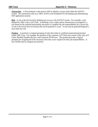 ABC Corp

Appendix C - Glossary

Transaction – A four-character code used to SAP to identify a screen used within the SAP R/3
system. The transaction code (e.g. FB01, SU03) is the foundation for developing and administering
SAP application security.
Role –A role is the first level for defining user access to the SAP R/3 system. For example, a role
defined for ABC Corp is A/P Clerk. In defining a role, scripts and/or transactions are assigned to a
role based on the required functionality necessary to complete the job responsibilities for a given role.
A role is the lowest level of security that can be granted to a user. A user may be granted/assigned to
more than one role.
Position – A position is a logical grouping of roles that relate to a defined organizational position
within ABC Corp. For example, the position of the corporate A/P Clerk may consist of the roles A/P
Clerk, Monthly Payables Review, and Corporate PO Review. The position provides a logical
grouping for assigning all of the necessary roles that a user requires for their job responsibilities. A
user should only be assigned one position.

Page 58

of 59

 