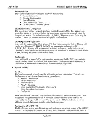 ABC Corp

Client and System Security Strategy

Functional User
These users have full functional access except for the following:
 Basis Administration
 Security Administration
 Oracle Database
 Client Independent Tables
 Corrections and Transport System
Client Independent Configurator
This specific user will have access to configure client independent tables. This access, when
granted for a client in a system, will allow the user to make changes that impact all clients for
that particular system. The authorization object S_TABU_CLI grants the specific security for
this role. This access should be limited to key project team members.
Client Dependent Configurator
Users with this access will be able to change SAP data via the transaction SM31. The role will
require a combination of S_TCODE for SM31 and access to the authorization object
S_TABU_DIS. Granting table access should be limited to the proper authorization group.
Granting ‘*’ access to the table authorization group will allow users to maintain all tables defined
in SAP, including Basis and Security related tables.
Configurator
Users will be able to access SAP’s Implementation Management Guide (IMG). Access to the
IMG is required in order to configure SAP functionality. Configuration access will require a
combination of access to the IMG and client dependent table configuration.
5.3 System Security
Sandbox
The Sandbox system is primarily used for self-training and user exploration. Typically, the
Sandbox system and clients will contain these types of users:
 Security Administrator
 Basis Administrator
 Functional User
 ABAP/4 Developer
 Client Independent Configurator (if necessary)
 Client Dependent Configurator
 Configurator
The Correction and Transport (CTS) function will be turned off in the Sandbox system. Client
independent configuration access will be allowed if there are no other clients that will be
impacted by the change. Table access will be granted but should be limited in the event that
additional controlled clients are installed on the Sandbox system.
Development (Dev2 010, 100)
The Development system is used to develop and configure an operational version of the SAP R/3
system. The Development system is the first area where functional configuration and ABAP/4
Page 7

of 59

 