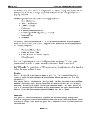 ABC Corp

Client and System Security Strategy

development takes place. The use of change control and detailed security roles in client 100 will
be required to ensure that all changes are properly authorized and the development process is
properly controlled.
The Development system will have the following types of users:
• Basis Administrator
• Security Administrator
• ABAP/4 Developer
• Configurator
• Client Dependent Configurator
• Client Independent Configurator (As required)
• Functional User
• Help Desk
Additionally, corrections and transport (CTS) will be turned on and users, based on their role
within the project, will be given specific CTS permissions. Permissions will be segregated into
the following categories:
•
•
•
•

Maintain and Release Tasks
Create and Delete Tasks
Create, Maintain and Release Requests
Release Requests

Users may be assigned one or more of the aforementioned permissions. To ensure proper
change control, the ability to create a task and release requests should be segregated.
IMPORTANT: The establishment of CTS security and how it is administered will be dependent
on how the system landscape is setup.
Training
The SAP R/3 InfoDB Training system is used at ABC Corp. The system will be used in a
classroom setting that will consist of ABC Corp class participants and instructors from ABC
Corp and SAP.
The Training client is a pre-configured client from SAP. SAP has customized the system objects
including creating user master records and profiles. For security purposes, the pre-configured
user master records will be used for granting class participant access. User master records will
need to be configured for the instructors, security administrators, and system administrators. In
addition, a profile for changing passwords and unlocking users will be created.
Integration
This system is a controlled environment for process and integration testing. Configuration
access, including both client dependent and independent table access should be prohibited. While
there may be multiple clients within this system, each client should adhere to the same limitations
and restrictions.
Page 8

of 59

 