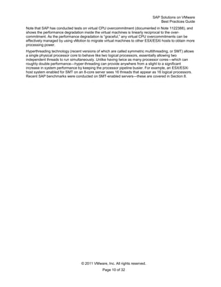 SAP Solutions on VMware
Best Practices Guide
© 2011 VMware, Inc. All rights reserved.
Page 10 of 32
Note that SAP has conducted tests on virtual CPU overcommitment (documented in Note 1122388), and
shows the performance degradation inside the virtual machines is linearly reciprocal to the over-
commitment. As the performance degradation is ―graceful,‖ any virtual CPU overcommitments can be
effectively managed by using vMotion to migrate virtual machines to other ESX/ESXi hosts to obtain more
processing power.
Hyperthreading technology (recent versions of which are called symmetric multithreading, or SMT) allows
a single physical processor core to behave like two logical processors, essentially allowing two
independent threads to run simultaneously. Unlike having twice as many processor cores—which can
roughly double performance—hyper-threading can provide anywhere from a slight to a significant
increase in system performance by keeping the processor pipeline busier. For example, an ESX/ESXi
host system enabled for SMT on an 8-core server sees 16 threads that appear as 16 logical processors.
Recent SAP benchmarks were conducted on SMT-enabled servers—these are covered in Section 8.
 