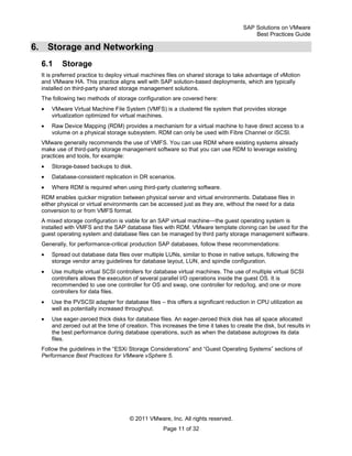 SAP Solutions on VMware
Best Practices Guide
© 2011 VMware, Inc. All rights reserved.
Page 11 of 32
6. Storage and Networking
6.1 Storage
It is preferred practice to deploy virtual machines files on shared storage to take advantage of vMotion
and VMware HA. This practice aligns well with SAP solution-based deployments, which are typically
installed on third-party shared storage management solutions.
The following two methods of storage configuration are covered here:
VMware Virtual Machine File System (VMFS) is a clustered file system that provides storage
virtualization optimized for virtual machines.
Raw Device Mapping (RDM) provides a mechanism for a virtual machine to have direct access to a
volume on a physical storage subsystem. RDM can only be used with Fibre Channel or iSCSI.
VMware generally recommends the use of VMFS. You can use RDM where existing systems already
make use of third-party storage management software so that you can use RDM to leverage existing
practices and tools, for example:
Storage-based backups to disk.
Database-consistent replication in DR scenarios.
Where RDM is required when using third-party clustering software.
RDM enables quicker migration between physical server and virtual environments. Database files in
either physical or virtual environments can be accessed just as they are, without the need for a data
conversion to or from VMFS format.
A mixed storage configuration is viable for an SAP virtual machine—the guest operating system is
installed with VMFS and the SAP database files with RDM. VMware template cloning can be used for the
guest operating system and database files can be managed by third party storage management software.
Generally, for performance-critical production SAP databases, follow these recommendations:
Spread out database data files over multiple LUNs, similar to those in native setups, following the
storage vendor array guidelines for database layout, LUN, and spindle configuration.
Use multiple virtual SCSI controllers for database virtual machines. The use of multiple virtual SCSI
controllers allows the execution of several parallel I/O operations inside the guest OS. It is
recommended to use one controller for OS and swap, one controller for redo/log, and one or more
controllers for data files.
Use the PVSCSI adapter for database files – this offers a significant reduction in CPU utilization as
well as potentially increased throughput.
Use eager-zeroed thick disks for database files. An eager-zeroed thick disk has all space allocated
and zeroed out at the time of creation. This increases the time it takes to create the disk, but results in
the best performance during database operations, such as when the database autogrows its data
files.
Follow the guidelines in the ―ESXi Storage Considerations‖ and ―Guest Operating Systems‖ sections of
Performance Best Practices for VMware vSphere 5.
 