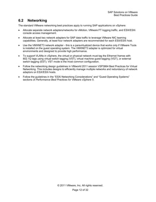 SAP Solutions on VMware
Best Practices Guide
© 2011 VMware, Inc. All rights reserved.
Page 12 of 32
6.2 Networking
The standard VMware networking best practices apply to running SAP applications on vSphere:
Allocate separate network adapters/networks for vMotion, VMware FT logging traffic, and ESX/ESXi
console access management.
Allocate at least two network adapters for SAP data traffic to leverage VMware NIC teaming
capabilities. Generally, at least four network adapters are recommended for each ESX/ESXi host.
Use the VMXNET3 network adapter - this is a paravirtualized device that works only if VMware Tools
is installed on the guest operating system. The VMXNET3 adapter is optimized for virtual
environments and designed to provide high performance.
To support VLANs in vSphere, the virtual or physical network must tag the Ethernet frames with
802.1Q tags using virtual switch tagging (VST), virtual machine guest tagging (VGT), or external
switch tagging (EST). VST mode is the most common configuration.
Follow the networking design guidelines in VMworld 2011 session VSP3864 Best Practices for Virtual
Networking. This includes designs to efficiently manage multiple networks and redundancy of network
adaptors on ESX/ESXi hosts.
Follow the guidelines in the ―ESXi Networking Considerations‖ and ―Guest Operating Systems‖
sections of Performance Best Practices for VMware vSphere 5.
 