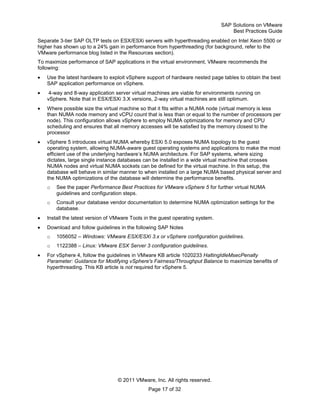 SAP Solutions on VMware
Best Practices Guide
© 2011 VMware, Inc. All rights reserved.
Page 17 of 32
Separate 3-tier SAP OLTP tests on ESX/ESXi servers with hyperthreading enabled on Intel Xeon 5500 or
higher has shown up to a 24% gain in performance from hyperthreading (for background, refer to the
VMware performance blog listed in the Resources section).
To maximize performance of SAP applications in the virtual environment, VMware recommends the
following:
Use the latest hardware to exploit vSphere support of hardware nested page tables to obtain the best
SAP application performance on vSphere.
4-way and 8-way application server virtual machines are viable for environments running on
vSphere. Note that in ESX/ESXi 3.X versions, 2-way virtual machines are still optimum.
Where possible size the virtual machine so that it fits within a NUMA node (virtual memory is less
than NUMA node memory and vCPU count that is less than or equal to the number of processors per
node). This configuration allows vSphere to employ NUMA optimizations for memory and CPU
scheduling and ensures that all memory accesses will be satisfied by the memory closest to the
processor
vSphere 5 introduces virtual NUMA whereby ESXi 5.0 exposes NUMA topology to the guest
operating system, allowing NUMA-aware guest operating systems and applications to make the most
efficient use of the underlying hardware’s NUMA architecture. For SAP systems, where sizing
dictates, large single instance databases can be installed in a wide virtual machine that crosses
NUMA nodes and virtual NUMA sockets can be defined for the virtual machine. In this setup, the
database will behave in similar manner to when installed on a large NUMA based physical server and
the NUMA optimizations of the database will determine the performance benefits.
o See the paper Performance Best Practices for VMware vSphere 5 for further virtual NUMA
guidelines and configuration steps.
o Consult your database vendor documentation to determine NUMA optimization settings for the
database.
Install the latest version of VMware Tools in the guest operating system.
Download and follow guidelines in the following SAP Notes
o 1056052 – Windows: VMware ESX/ESXi 3.x or vSphere configuration guidelines.
o 1122388 – Linux: VMware ESX Server 3 configuration guidelines.
For vSphere 4, follow the guidelines in VMware KB article 1020233 HaltingIdleMsecPenalty
Parameter: Guidance for Modifying vSphere's Fairness/Throughput Balance to maximize benefits of
hyperthreading. This KB article is not required for vSphere 5.
 