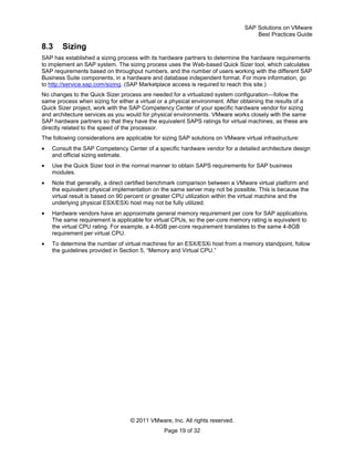SAP Solutions on VMware
Best Practices Guide
© 2011 VMware, Inc. All rights reserved.
Page 19 of 32
8.3 Sizing
SAP has established a sizing process with its hardware partners to determine the hardware requirements
to implement an SAP system. The sizing process uses the Web-based Quick Sizer tool, which calculates
SAP requirements based on throughput numbers, and the number of users working with the different SAP
Business Suite components, in a hardware and database independent format. For more information, go
to http://service.sap.com/sizing. (SAP Marketplace access is required to reach this site.)
No changes to the Quick Sizer process are needed for a virtualized system configuration—follow the
same process when sizing for either a virtual or a physical environment. After obtaining the results of a
Quick Sizer project, work with the SAP Competency Center of your specific hardware vendor for sizing
and architecture services as you would for physical environments. VMware works closely with the same
SAP hardware partners so that they have the equivalent SAPS ratings for virtual machines, as these are
directly related to the speed of the processor.
The following considerations are applicable for sizing SAP solutions on VMware virtual infrastructure:
Consult the SAP Competency Center of a specific hardware vendor for a detailed architecture design
and official sizing estimate.
Use the Quick Sizer tool in the normal manner to obtain SAPS requirements for SAP business
modules.
Note that generally, a direct certified benchmark comparison between a VMware virtual platform and
the equivalent physical implementation on the same server may not be possible. This is because the
virtual result is based on 90 percent or greater CPU utilization within the virtual machine and the
underlying physical ESX/ESXi host may not be fully utilized.
Hardware vendors have an approximate general memory requirement per core for SAP applications.
The same requirement is applicable for virtual CPUs, so the per-core memory rating is equivalent to
the virtual CPU rating. For example, a 4-8GB per-core requirement translates to the same 4-8GB
requirement per virtual CPU.
To determine the number of virtual machines for an ESX/ESXi host from a memory standpoint, follow
the guidelines provided in Section 5, ―Memory and Virtual CPU.‖
 