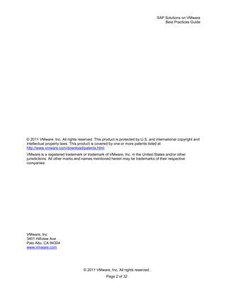SAP Solutions on VMware
Best Practices Guide
© 2011 VMware, Inc. All rights reserved.
Page 2 of 32
© 2011 VMware, Inc. All rights reserved. This product is protected by U.S. and international copyright and
intellectual property laws. This product is covered by one or more patents listed at
http://www.vmware.com/download/patents.html.
VMware is a registered trademark or trademark of VMware, Inc. in the United States and/or other
jurisdictions. All other marks and names mentioned herein may be trademarks of their respective
companies.
VMware, Inc
3401 Hillview Ave
Palo Alto, CA 94304
www.vmware.com
 