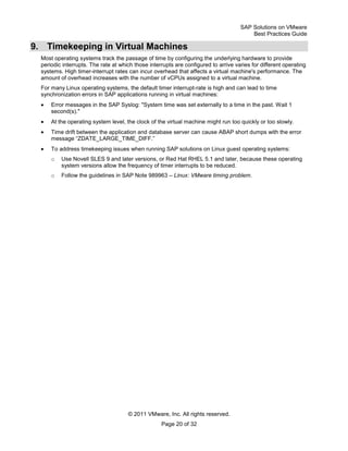 SAP Solutions on VMware
Best Practices Guide
© 2011 VMware, Inc. All rights reserved.
Page 20 of 32
9. Timekeeping in Virtual Machines
Most operating systems track the passage of time by configuring the underlying hardware to provide
periodic interrupts. The rate at which those interrupts are configured to arrive varies for different operating
systems. High timer-interrupt rates can incur overhead that affects a virtual machine's performance. The
amount of overhead increases with the number of vCPUs assigned to a virtual machine.
For many Linux operating systems, the default timer interrupt-rate is high and can lead to time
synchronization errors in SAP applications running in virtual machines:
Error messages in the SAP Syslog: "System time was set externally to a time in the past. Wait 1
second(s)."
At the operating system level, the clock of the virtual machine might run too quickly or too slowly.
Time drift between the application and database server can cause ABAP short dumps with the error
message ―ZDATE_LARGE_TIME_DIFF.‖
To address timekeeping issues when running SAP solutions on Linux guest operating systems:
o Use Novell SLES 9 and later versions, or Red Hat RHEL 5.1 and later, because these operating
system versions allow the frequency of timer interrupts to be reduced.
o Follow the guidelines in SAP Note 989963 – Linux: VMware timing problem.
 