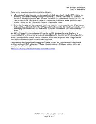 SAP Solutions on VMware
Best Practices Guide
© 2011 VMware, Inc. All rights reserved.
Page 25 of 32
Some further general considerations include the following:
VMware virtual machine cloning from templates that include a previously-installed SAP instance can
drastically decrease the time required to provision new SAP systems, databases, and application
servers by making reinstallation of the guest OS, database, and SAP software unnecessary. You will
have to make further SAP application-specific changes after provisioning a new virtual machine to
change the SAP SID and hostname to make the new instance unique.
Generally, after you have correctly sized virtual machines with the memory and virtual CPUs required
for the workload, administration of the SAP application instance within the virtual machine is the same
as with physical infrastructure, and the standard SAP Basis administration tasks and procedures
apply.
An SAP on VMware forum is available and hosted by the SAP Developer Network. This forum is
moderated by SAP and VMware engineers and is a good place for discussions and technical questions.
Consult papers and Web sources listed in Section 11, ―Resources,‖ to provide more background and
details on the recommendations specified in this document.
The guidelines documented here have enabled VMware partners and customers to successfully size,
architect, and deploy SAP solutions on VMware virtual infrastructure. Published success stories are
available at the following URL:
http://www.vmware.com/partners/alliances/technology/sap.html.
 