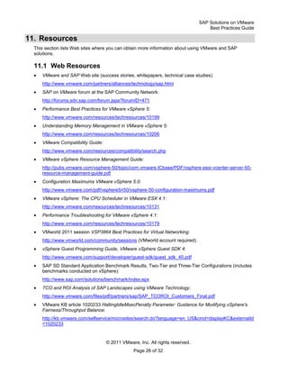 SAP Solutions on VMware
Best Practices Guide
© 2011 VMware, Inc. All rights reserved.
Page 26 of 32
11. Resources
This section lists Web sites where you can obtain more information about using VMware and SAP
solutions.
11.1 Web Resources
VMware and SAP Web site (success stories, whitepapers, technical case studies):
http://www.vmware.com/partners/alliances/technology/sap.html
SAP on VMware forum at the SAP Community Network:
http://forums.sdn.sap.com/forum.jspa?forumID=471
Performance Best Practices for VMware vSphere 5:
http://www.vmware.com/resources/techresources/10199
Understanding Memory Management in VMware vSphere 5:
http://www.vmware.com/resources/techresources/10206
VMware Compatibility Guide:
http://www.vmware.com/resources/compatibility/search.php
VMware vSphere Resource Management Guide:
http://pubs.vmware.com/vsphere-50/topic/com.vmware.ICbase/PDF/vsphere-esxi-vcenter-server-50-
resource-management-guide.pdf
Configuration Maximums VMware vSphere 5.0:
http://www.vmware.com/pdf/vsphere5/r50/vsphere-50-configuration-maximums.pdf
VMware vSphere: The CPU Scheduler in VMware ESX 4.1:
http://www.vmware.com/resources/techresources/10131
Performance Troubleshooting for VMware vSphere 4.1:
http://www.vmware.com/resources/techresources/10179
VMworld 2011 session VSP3864 Best Practices for Virtual Networking:
http://www.vmworld.com/community/sessions (VMworld account required)
vSphere Guest Programming Guide, VMware vSphere Guest SDK 4:
http://www.vmware.com/support/developer/guest-sdk/guest_sdk_40.pdf
SAP SD Standard Application Benchmark Results, Two-Tier and Three-Tier Configurations (includes
benchmarks conducted on vSphere):
http://www.sap.com/solutions/benchmark/index.epx
TCO and ROI Analysis of SAP Landscapes using VMware Technology:
http://www.vmware.com/files/pdf/partners/sap/SAP_TCOROI_Customers_Final.pdf
VMware KB article 1020233 HaltingIdleMsecPenalty Parameter: Guidance for Modifying vSphere's
Fairness/Throughput Balance:
http://kb.vmware.com/selfservice/microsites/search.do?language=en_US&cmd=displayKC&externalId
=1020233
 