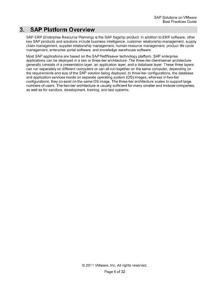SAP Solutions on VMware
Best Practices Guide
© 2011 VMware, Inc. All rights reserved.
Page 6 of 32
3. SAP Platform Overview
SAP ERP (Enterprise Resource Planning) is the SAP flagship product. In addition to ERP software, other
key SAP products and solutions include business intelligence, customer relationship management, supply
chain management, supplier relationship management, human resource management, product life cycle
management, enterprise portal software, and knowledge warehouse software.
Most SAP applications are based on the SAP NetWeaver technology platform. SAP enterprise
applications can be deployed in a two or three-tier architecture. The three-tier client/server architecture
generally consists of a presentation layer, an application layer, and a database layer. These three layers
can run separately on different computers or can all run together on the same computer, depending on
the requirements and size of the SAP solution being deployed. In three-tier configurations, the database
and application services reside on separate operating system (OS) images, whereas in two-tier
configurations, they co-exist on the same OS image. The three-tier architecture scales to support large
numbers of users. The two-tier architecture is usually sufficient for many smaller and midsize companies,
as well as for sandbox, development, training, and test systems.
 
