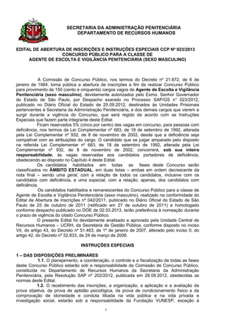 SECRETARIA DA ADMINISTRAÇÃO PENITENCIÁRIA
                            DEPARTAMENTO DE RECURSOS HUMANOS


EDITAL DE ABERTURA DE INSCRIÇÕES E INSTRUÇÕES ESPECIAIS CCP Nº 023/2013
                 CONCURSO PÚBLICO PARA A CLASSE DE
     AGENTE DE ESCOLTA E VIGILÂNCIA PENITENCIÁRIA (SEXO MASCULINO)



            A Comissão de Concurso Público, nos termos do Decreto nº 21.872, de 6 de
janeiro de 1984, torna pública a abertura de inscrições a fim de realizar Concurso Público
para provimento de 150 (cento e cinquenta) cargos vagos de Agente de Escolta e Vigilância
Penitenciária (sexo masculino), devidamente autorizados pelo Exmo. Senhor Governador
do Estado de São Paulo, por Despacho exarado no Processo SAP/GS n° 023/2012,
publicado no Diário Oficial do Estado de 25.09.2012, destinados às Unidades Prisionais
pertencentes à Secretaria da Administração Penitenciária, e dos demais cargos que vierem a
surgir durante a vigência do Concurso, que será regido de acordo com as Instruções
Especiais que fazem parte integrante deste Edital.
            Ficam reservados 5% (cinco por cento) das vagas em concurso, para pessoas com
deficiência, nos termos da Lei Complementar nº 683, de 18 de setembro de 1992, alterada
pela Lei Complementar nº 932, de 8 de novembro de 2002, desde que a deficiência seja
compatível com as atribuições do cargo. O candidato que se julgar amparado pelo disposto
na referida Lei Complementar nº 683, de 18 de setembro de 1992, alterada pela Lei
Complementar nº 932, de 8 de novembro de 2002, concorrerá, sob sua inteira
responsabilidade, às vagas reservadas aos candidatos portadores de deficiência,
obedecendo ao disposto no Capítulo 4 deste Edital.
            Os candidatos habilitados em todas as fases deste Concurso serão
classificados no ÂMBITO ESTADUAL, em duas listas – ambas em ordem decrescente da
nota final – sendo uma geral, com a relação de todos os candidatos, inclusive com os
candidatos com deficiência, e uma especial, com a relação, apenas, dos candidatos com
deficiência.
            Os candidatos habilitados e remanescentes do Concurso Público para a classe de
Agente de Escolta e Vigilância Penitenciária (sexo masculino), realizado na conformidade do
Edital de Abertura de Inscrições nº 042/2011, publicado no Diário Oficial do Estado de São
Paulo de 25 de outubro de 2011 (retificado em 27 de outubro de 2011) e homologado
conforme despacho publicado no DOE de 02.03.2013, terão preferência à nomeação durante
o prazo de vigência do citado Concurso Público.
            O presente Edital foi devidamente analisado e aprovado pela Unidade Central de
Recursos Humanos – UCRH, da Secretaria de Gestão Pública, conforme disposto no inciso
VII, do artigo 43, do Decreto nº 51.463, de 1º de janeiro de 2007, alterado pelo inciso II, do
artigo 42, do Decreto nº 52.833, de 24 de março de 2008.

                                 INSTRUÇÕES ESPECIAIS

1 – DAS DISPOSIÇÕES PRELIMINARES
           1.1. O planejamento, a coordenação, o controle e a fiscalização de todas as fases
deste Concurso Público estarão sob a responsabilidade da Comissão de Concurso Público,
constituída no Departamento de Recursos Humanos da Secretaria da Administração
Penitenciária, pela Resolução SAP nº 202/2012, publicada em 28.09.2012, obedecidas as
normas deste Edital.
           1.2. O recebimento das inscrições, a organização, a aplicação e a avaliação da
prova objetiva, da prova de aptidão psicológica, da prova de condicionamento físico e da
comprovação de idoneidade e conduta ilibada na vida pública e na vida privada e
investigação social, estarão sob a responsabilidade da Fundação VUNESP, exceção à

                                             1
 