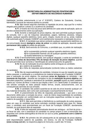 SECRETARIA DA ADMINISTRAÇÃO PENITENCIÁRIA
                             DEPARTAMENTO DE RECURSOS HUMANOS


Habilitação (emitida anteriormente à Lei nº 9.503/97), Carteira de Estudante, Crachás,
Identidade Funcional de natureza pública ou privada.
            6.10. Não haverá segunda chamada ou repetição de prova, seja qual for o motivo
alegado para justificar o atraso ou a ausência do candidato.
            6.11. O horário de início da prova será definido em cada sala de aplicação, após os
devidos esclarecimentos sobre sua aplicação.
            6.12. Durante a realização da prova objetiva, não será permitida qualquer espécie
de consulta, nem o uso de máquinas calculadoras, pagers, telefones celulares, relógios
digitais, qualquer aparelho eletrônico, boné, gorro, chapéu, óculos de sol ou, ainda, material
não autorizado pela Fundação VUNESP como estritamente necessário à realização da prova.
                  6.12.1. O candidato que estiver portando qualquer equipamento eletrônico ou
de comunicação deverá desligá-lo antes de entrar no prédio de aplicação, devendo assim
permanecer até a saída do prédio de aplicação.
                  6.12.2. Será excluído do Concurso, o candidato que, no prédio de realização
da prova:
                        a) for surpreendido portando qualquer aparelho eletrônico ligado;
                        b) for surpreendido fazendo uso de qualquer aparelho eletrônico;
                        c) receba telefonema ou mensagem.
            6.13. É terminantemente proibida, sob qualquer alegação, a saída do candidato da
sala de prova antes de decorridos 75% do tempo de duração da prova objetiva, quando
lhe será permitido levar somente a “identificação de carteira/rascunho de gabarito”.
            6.14. No ato da realização da prova objetiva serão entregues ao candidato:
                  a) o caderno de questões; e
                  b) a folha de respostas personalizada (contendo todos os dados cadastrais
do candidato).
            6.15. São de responsabilidade do candidato, inclusive no que diz respeito aos seus
dados pessoais, a verificação e a conferência do material entregue pela Fundação VUNESP,
para a realização da prova objetiva. Os eventuais erros de digitação do candidato – no
momento da inscrição – deverão ser corrigidos no dia da realização da prova objetiva, em
formulário específico, contendo a assinatura do candidato, exceção quanto ao dado cadastral
relativo ao “número de filhos” à vista do que dispõe o item 7.5.4. deste Edital. O candidato que
não solicitar correção do dado pessoal nestes termos, arcará, exclusivamente, com as
consequências advindas de sua omissão.
            6.16. O candidato não poderá ausentar-se da sala de prova levando qualquer um
dos materiais fornecidos, bem como sem autorização e acompanhamento do fiscal.
            6.17. O preenchimento da folha de respostas personalizada – que será o único
documento válido para a correção da prova – será de inteira responsabilidade do candidato,
que deverá proceder em conformidade com as instruções específicas contidas na capa do
caderno de questões e nessa folha.
                  6.17.1. Não será permitida a interferência ou participação de outras pessoas,
salvo em caso do candidato que tenha solicitado condição especial para esse fim. Nesse
caso, o candidato será acompanhado por um fiscal da Fundação VUNESP, devidamente
treinado, ao qual deverá ditar as respostas.
            6.18. A folha de respostas personalizada deverá ser entregue – ao final da prova –
ao fiscal de sala, com a assinatura do candidato no campo próprio e com a transcrição das
respostas com caneta esferográfica de tinta de cor azul ou preta, juntamente com o caderno
de questões.
                  6.18.1. No primeiro dia útil subsequente ao da aplicação da prova objetiva,
será disponibilizado caderno de questões, em branco, no site da Fundação VUNESP
(www.vunesp.com.br), na respectiva página do Concurso, a partir das 14 horas.


                                              10
 