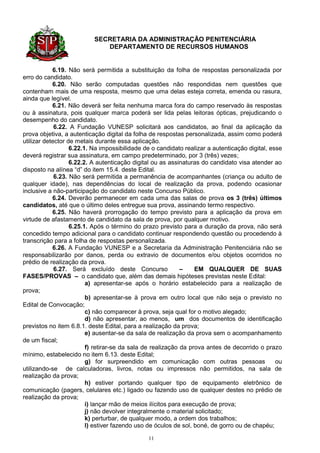 SECRETARIA DA ADMINISTRAÇÃO PENITENCIÁRIA
                              DEPARTAMENTO DE RECURSOS HUMANOS


            6.19. Não será permitida a substituição da folha de respostas personalizada por
erro do candidato.
            6.20. Não serão computadas questões não respondidas nem questões que
contenham mais de uma resposta, mesmo que uma delas esteja correta, emenda ou rasura,
ainda que legível.
            6.21. Não deverá ser feita nenhuma marca fora do campo reservado às respostas
ou à assinatura, pois qualquer marca poderá ser lida pelas leitoras ópticas, prejudicando o
desempenho do candidato.
             6.22. A Fundação VUNESP solicitará aos candidatos, ao final da aplicação da
prova objetiva, a autenticação digital da folha de respostas personalizada, assim como poderá
utilizar detector de metais durante essa aplicação.
                   6.22.1. Na impossibilidade de o candidato realizar a autenticação digital, esse
deverá registrar sua assinatura, em campo predeterminado, por 3 (três) vezes;
                   6.22.2. A autenticação digital ou as assinaturas do candidato visa atender ao
disposto na alínea “d” do item 15.4. deste Edital.
             6.23. Não será permitida a permanência de acompanhantes (criança ou adulto de
qualquer idade), nas dependências do local de realização da prova, podendo ocasionar
inclusive a não-participação do candidato neste Concurso Público.
            6.24. Deverão permanecer em cada uma das salas de prova os 3 (três) últimos
candidatos, até que o último deles entregue sua prova, assinando termo respectivo.
            6.25. Não haverá prorrogação do tempo previsto para a aplicação da prova em
virtude de afastamento de candidato da sala de prova, por qualquer motivo.
                   6.25.1. Após o término do prazo previsto para a duração da prova, não será
concedido tempo adicional para o candidato continuar respondendo questão ou procedendo à
transcrição para a folha de respostas personalizada.
            6.26. A Fundação VUNESP e a Secretaria da Administração Penitenciária não se
responsabilizarão por danos, perda ou extravio de documentos e/ou objetos ocorridos no
prédio de realização da prova.
             6.27. Será excluído deste Concurso              –    EM QUALQUER DE SUAS
FASES/PROVAS – o candidato que, além das demais hipóteses previstas neste Edital:
                         a) apresentar-se após o horário estabelecido para a realização de
prova;
                         b) apresentar-se à prova em outro local que não seja o previsto no
Edital de Convocação;
                         c) não comparecer à prova, seja qual for o motivo alegado;
                         d) não apresentar, ao menos, um dos documentos de identificação
previstos no item 6.8.1. deste Edital, para a realização da prova;
                         e) ausentar-se da sala de realização da prova sem o acompanhamento
de um fiscal;
                         f) retirar-se da sala de realização da prova antes de decorrido o prazo
mínimo, estabelecido no item 6.13. deste Edital;
                         g) for surpreendido em comunicação com outras pessoas                  ou
utilizando-se de calculadoras, livros, notas ou impressos não permitidos, na sala de
realização da prova;
                         h) estiver portando qualquer tipo de equipamento eletrônico de
comunicação (pagers, celulares etc.) ligado ou fazendo uso de qualquer destes no prédio de
realização da prova;
                         i) lançar mão de meios ilícitos para execução de prova;
                         j) não devolver integralmente o material solicitado;
                         k) perturbar, de qualquer modo, a ordem dos trabalhos;
                         l) estiver fazendo uso de óculos de sol, boné, de gorro ou de chapéu;

                                               11
 