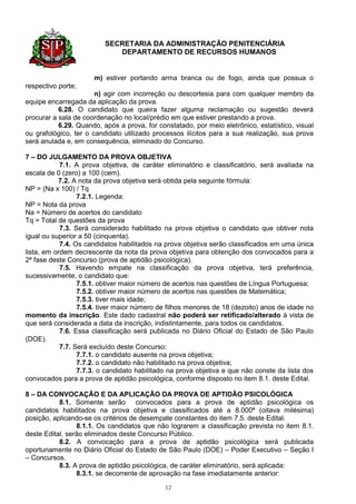 SECRETARIA DA ADMINISTRAÇÃO PENITENCIÁRIA
                             DEPARTAMENTO DE RECURSOS HUMANOS


                      m) estiver portando arma branca ou de fogo, ainda que possua o
respectivo porte;
                       n) agir com incorreção ou descortesia para com qualquer membro da
equipe encarregada da aplicação da prova.
           6.28. O candidato que queira fazer alguma reclamação ou sugestão deverá
procurar a sala de coordenação no local/prédio em que estiver prestando a prova.
           6.29. Quando, após a prova, for constatado, por meio eletrônico, estatístico, visual
ou grafológico, ter o candidato utilizado processos ilícitos para a sua realização, sua prova
será anulada e, em consequência, eliminado do Concurso.

7 – DO JULGAMENTO DA PROVA OBJETIVA
            7.1. A prova objetiva, de caráter eliminatório e classificatório, será avaliada na
escala de 0 (zero) a 100 (cem).
           7.2. A nota da prova objetiva será obtida pela seguinte fórmula:
NP = (Na x 100) / Tq
                  7.2.1. Legenda:
NP = Nota da prova
Na = Número de acertos do candidato
Tq = Total de questões da prova
            7.3. Será considerado habilitado na prova objetiva o candidato que obtiver nota
igual ou superior a 50 (cinquenta).
            7.4. Os candidatos habilitados na prova objetiva serão classificados em uma única
lista, em ordem decrescente da nota da prova objetiva para obtenção dos convocados para a
2ª fase deste Concurso (prova de aptidão psicológica).
            7.5. Havendo empate na classificação da prova objetiva, terá preferência,
sucessivamente, o candidato que:
                  7.5.1. obtiver maior número de acertos nas questões de Língua Portuguesa;
                  7.5.2. obtiver maior número de acertos nas questões de Matemática;
                  7.5.3. tiver mais idade;
                  7.5.4. tiver maior número de filhos menores de 18 (dezoito) anos de idade no
momento da inscrição. Este dado cadastral não poderá ser retificado/alterado à vista de
que será considerada a data da inscrição, indistintamente, para todos os candidatos.
            7.6. Essa classificação será publicada no Diário Oficial do Estado de São Paulo
(DOE).
            7.7. Será excluído deste Concurso:
                  7.7.1. o candidato ausente na prova objetiva;
                  7.7.2. o candidato não habilitado na prova objetiva;
                  7.7.3. o candidato habilitado na prova objetiva e que não conste da lista dos
convocados para a prova de aptidão psicológica, conforme disposto no item 8.1. deste Edital.

8 – DA CONVOCAÇÃO E DA APLICAÇÃO DA PROVA DE APTIDÃO PSICOLÓGICA
           8.1. Somente serão convocados para a prova de aptidão psicológica os
candidatos habilitados na prova objetiva e classificados até a 8.000ª (oitava milésima)
posição, aplicando-se os critérios de desempate constantes do item 7.5. deste Edital.
                 8.1.1. Os candidatos que não lograrem a classificação prevista no item 8.1.
deste Edital, serão eliminados deste Concurso Público.
           8.2. A convocação para a prova de aptidão psicológica será publicada
oportunamente no Diário Oficial do Estado de São Paulo (DOE) – Poder Executivo – Seção I
– Concursos.
           8.3. A prova de aptidão psicológica, de caráter eliminatório, será aplicada:
                 8.3.1. se decorrente de aprovação na fase imediatamente anterior:

                                              12
 