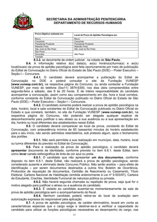 SECRETARIA DA ADMINISTRAÇÃO PENITENCIÁRIA
                               DEPARTAMENTO DE RECURSOS HUMANOS


                 Prova Objetiva realizada em:
                                                 Local da Prova de Aptidão Psicológica em:
                 Bauru                           Bauru
                 Campinas                        Campinas
                 Presidente Prudente             Presidente Prudente
                 Ribeirão Preto                  Ribeirão Preto
                 São José do Rio Preto           São José do Rio Preto
                 São Paulo
                 Sorocaba                        São Paulo
                 Taubaté
                  8.3.2. se decorrente de ordem judicial: na cidade de São Paulo.
            8.4. A informação relativa à(s) data(s), ao(s) horário(s)/turma(s) e ao(s)
local(locais) da prova de aptidão psicológica será feita oportunamente por meio de publicação
do Edital de Convocação no Diário Oficial do Estado de São Paulo (DOE) – Poder Executivo –
Seção I – Concursos.
                  8.4.1. O candidato deverá acompanhar a publicação do Edital de
Convocação no DOE e poderá consultar o site da Fundação VUNESP
(www.vunesp.com.br), na respectiva página do Concurso, ou ainda contactar a Fundação
VUNESP, por meio do telefone (0xx11) 3874-6300, nos dias úteis compreendidos entre
segunda-feira a sábado, das 8 às 20 horas. É de inteira responsabilidade do candidato
acompanhar a convocação, assim como seu comparecimento em dia, hora e local corretos,
conforme constante do Edital de Convocação publicado no Diário Oficial do Estado de São
Paulo (DOE) – Poder Executivo – Seção I – Concursos.
                  8.4.2. O candidato somente poderá realizar a prova de aptidão psicológica na
data, horário, local e sala constantes do Edital de Convocação publicado no Diário Oficial do
Estado e que constará, também, no site da Fundação VUNESP (www.vunesp.com.br), na
respectiva página do Concurso, não podendo ser alegada qualquer espécie de
desconhecimento para justificar o seu atraso ou a sua ausência ou a sua apresentação em
dia, horário ou local diferentes dos estabelecidos nesse Edital.
            8.5. O candidato deverá comparecer ao local da prova, constante do Edital de
Convocação, com antecedência mínima de 60 (sessenta) minutos do horário estabelecido
para o seu início, não sendo admitidos retardatários, sob pretexto algum, após o fechamento
dos portões.
                  8.5.1. Não será permitida a sua realização em município, data, horário, local
ou turma diferentes do previsto no Edital de Convocação.
            8.6. Para a realização da prova de aptidão psicológica, o candidato deverá
apresentar documento de identidade, conforme previsto no item 6.8.1. deste Edital, bem
como levar caneta esferográfica de tinta de cor azul ou preta.
                  8.6.1. O candidato que não apresentar um dos documentos, conforme
disposto no item 6.8.1. deste Edital, não realizará a prova de aptidão psicológica, sendo
considerado ausente e eliminado deste Concurso Público. Não serão aceitos – para efeito de
identificação – por serem documentos destinados a outros fins: Boletim de Ocorrência,
Protocolos de requisição de documentos, Certidão de Nascimento ou Casamento, Título
Eleitoral, Carteira Nacional de Habilitação (emitida anteriormente à Lei nº 9.503/97), Carteira
de Estudante, Crachás, Identidade Funcional de natureza pública ou privada.
                  8.6.2. Não haverá segunda chamada ou repetição de prova, seja qual for o
motivo alegado para justificar o atraso ou a ausência do candidato.
                  8.6.3. É vedado ao candidato ausentar-se momentaneamente da sala de
prova de aptidão psicológica sem o acompanhamento do fiscal.
                  8.6.4. Nenhum candidato poderá retirar-se do local da avaliação sem
autorização expressa do responsável pela aplicação.
            8.7. A prova de aptidão psicológica, de caráter eliminatório, levará em conta as
características especiais que o cargo exige e destinar-se-á a verificar a capacidade do
candidato para utilizar as funções psicológicas necessárias ao desempenho do cargo, nas
                                                13
 