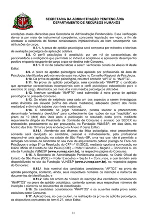 SECRETARIA DA ADMINISTRAÇÃO PENITENCIÁRIA
                             DEPARTAMENTO DE RECURSOS HUMANOS


condições atuais oferecidas pela Secretaria da Administração Penitenciária. Essa verificação
dar-se á por meio de instrumental competente, consoante legislação em vigor, a fim de
constatar a existência de fatores considerados imprescindíveis ao bom desempenho das
atribuições do cargo.
                  8.7.1. A prova de aptidão psicológica será composta por métodos e técnicas
de avaliação psicológica de aplicação coletiva.
            8.8. O perfil psicológico é constituído por um rol de características de
personalidade e inteligência que permitam ao indivíduo adaptar-se e apresentar desempenho
positivo enquanto ocupante do cargo a que se destina este Concurso.
                  8.8.1. O rol de características a serem verificadas consta do Anexo III deste
Edital.
            8.9. A prova de aptidão psicológica será aplicada por profissionais da área de
Psicologia, identificados pelo número de suas inscrições no Conselho Regional de Psicologia.
            8.10. Da prova de aptidão psicológica, resultará conceito “APTO” ou “INAPTO”.
            8.11. Na prova de aptidão psicológica, será considerado “INAPTO” o candidato
que apresentar características incompatíveis com o perfil psicológico estabelecido para o
exercício do cargo, detectados por meio dos instrumentos psicológicos utilizados.
            8.12. Nenhum candidato “INAPTO” será submetido à nova prova de aptidão
psicológica no presente Concurso.
            8.13. Os níveis de exigência para cada um dos aspectos a serem investigados
estão divididos em elevado (acima dos níveis medianos), adequado (dentro dos níveis
mediados) e diminuído (abaixo dos níveis medianos).
            8.14. O candidato, se julgar necessário, poderá solicitar o procedimento
denominado “entrevista devolutiva” para conhecimento das razões de sua “inaptidão”, no
prazo de 10 (dez) dias úteis após a publicação do resultado desta prova, mediante
requerimento dirigido ao Presidente da Comissão de Concurso e enviado por SEDEX ou
protocolado, pessoalmente ou por procuração, na Fundação VUNESP, em dias úteis, no
horário das 9 às 16 horas (vide endereço no Anexo V deste Edital).
                  8.14.1. Atendendo aos ditames da ética psicológica, esse procedimento
somente será divulgado ao candidato, pessoal e individualmente, pelo profissional
responsável pela aplicação, na cidade de São Paulo–SP, uma vez que não é permitida a
remoção dos testes do candidato do seu local de arquivamento público (Código de Ética dos
Psicólogos e artigo 8º da Resolução do CFP nº 01/2002), mediante oportuna convocação no
Diário Oficial do Estado de São Paulo (DOE) – Poder Executivo – Seção I – Concursos ou no
site da Fundação VUNESP (www.vunesp.com.br), na respectiva página do Concurso.
            8.15. A Secretaria da Administração Penitenciária publicará, no Diário Oficial do
Estado de São Paulo (DOE) – Poder Executivo – Seção I – Concursos, e que também será
disponibilizado no site da Fundação VUNESP (www.vunesp.com.br), na respectiva página
do Concurso:
                  8.15.1. lista nominal dos candidatos considerados “APTOS” na prova de
aptidão psicológica, contendo, ainda, seus respectivos números de inscrição e números de
documentos de identificação; e
                  8.15.2. lista em ordem de número de inscrição dos candidatos considerados
“INAPTOS” na prova de aptidão psicológica, contendo apenas seus respectivos números de
inscrição e números de documentos de identificação.
            8.16. Os candidatos considerados “INAPTOS” e os ausentes nesta prova serão
excluídos deste Concurso.
            8.17. Aplica(m)-se, no que couber, na realização da prova de aptidão psicológica,
os dispositivos constantes do item 6.27. deste Edital.



                                              14
 