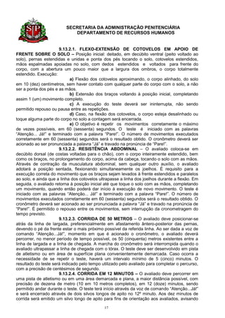 SECRETARIA DA ADMINISTRAÇÃO PENITENCIÁRIA
                            DEPARTAMENTO DE RECURSOS HUMANOS


                       9.13.2.1. FLEXO-EXTENSÃO DE COTOVELOS EM APOIO DE
FRENTE SOBRE O SOLO – Posição inicial: deitado, em decúbito ventral (peito voltado ao
solo), pernas estendidas e unidas e ponta dos pés tocando o solo, cotovelos estendidos,
mãos espalmadas apoiadas no solo, com dedos estendidos e voltados para frente do
corpo, com a abertura um pouco maior que a largura dos ombros, o corpo totalmente
estendido. Execução:
                             a) Flexão dos cotovelos aproximando, o corpo alinhado, do solo
em 10 (dez) centímetros, sem haver contato com qualquer parte do corpo com o solo, a não
ser a ponta dos pés e as mãos.
                             b) Extensão dos braços voltando à posição inicial, completando
assim 1 (um) movimento completo.
                             c) A execução do teste deverá ser ininterrupta, não sendo
permitido repouso ou pausa entre as repetições.
                             d) Caso, na flexão dos cotovelos, o corpo esteja desalinhado ou
toque alguma parte do corpo no solo a contagem será encerrada.
                             e) O objetivo é repetir os movimentos corretamente o máximo
de vezes possíveis, em 60 (sessenta) segundos. O teste é iniciado com as palavras
“Atenção... Já!” e terminado com a palavra “Pare!”. O número de movimentos executados
corretamente em 60 (sessenta) segundos será o resultado obtido. O cronômetro deverá ser
acionado ao ser pronunciada a palavra “Já” e travado na pronúncia de “Pare!”.
                       9.13.2.2. RESISTÊNCIA ABDOMINAL – O avaliado coloca-se em
decúbito dorsal (de costas voltadas para o chão), com o corpo inteiramente estendido, bem
como os braços, no prolongamento do corpo, acima da cabeça, tocando o solo com as mãos.
Através de contração da musculatura abdominal, sem qualquer outro auxílio, o avaliado
adotará a posição sentada, flexionando simultaneamente os joelhos. É requisito para a
execução correta do movimento que os braços sejam levados à frente estendidos e paralelos
ao solo, e ainda que a linha dos cotovelos ultrapasse a linha dos joelhos durante a flexão. Em
seguida, o avaliado retorna à posição inicial até que toque o solo com as mãos, completando
um movimento, quando então poderá dar início à execução de novo movimento. O teste é
iniciado com as palavras “Atenção... Já!” e terminado com a palavra “Pare!”. O número de
movimentos executados corretamente em 60 (sessenta) segundos será o resultado obtido. O
cronômetro deverá ser acionado ao ser pronunciada a palavra “Já” e travado na pronúncia de
“Pare!”. É permitido o repouso entre os movimentos, sem interrupção da cronometragem do
tempo previsto.
                       9.13.2.3. CORRIDA DE 50 METROS – O avaliado deve posicionar-se
atrás da linha de largada, preferencialmente em afastamento ântero-posterior das pernas,
devendo o pé da frente estar o mais próximo possível da referida linha. Ao ser dada a voz de
comando “Atenção...Já!”, momento em que é acionado o cronômetro, o avaliado deverá
percorrer, no menor período de tempo possível, os 50 (cinquenta) metros existentes entre a
linha de largada e a linha de chegada. A marcha do cronômetro será interrompida quando o
avaliado ultrapassar a linha de chegada com o tórax. O teste deve ser desenvolvido em pista
de atletismo ou em área de superfície plana convenientemente demarcada. Caso ocorra a
necessidade de se repetir o teste, haverá um intervalo mínimo de 5 (cinco) minutos. O
resultado do teste será indicado pelo tempo utilizado pelo avaliado para completar o percurso,
com a precisão de centésimos de segundo.
                       9.13.2.4. CORRIDA EM 12 MINUTOS – O avaliado deve percorrer em
uma pista de atletismo ou em uma área demarcada e plana, a maior distância possível, com
precisão de dezena de metro (10 em 10 metros completos), em 12 (doze) minutos, sendo
permitido andar durante o teste. O teste terá início através da voz de comando “Atenção...Já!”
e será encerrado através de dois silvos longos de apito no 12º minuto. Aos dez minutos de
corrida será emitido um silvo longo de apito para fins de orientação aos avaliados, avisando

                                             17
 
