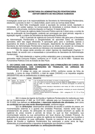 SECRETARIA DA ADMINISTRAÇÃO PENITENCIÁRIA
                                      DEPARTAMENTO DE RECURSOS HUMANOS


investigação social que é de responsabilidade da Secretaria da Administração Penitenciária,
obedecido o previsto no item 1.3. deste Edital), assim como as normas deste Edital.
           1.3. Será feita investigação social e apuração da conduta social, reputação e
idoneidade, em caráter sigiloso, na comprovação de idoneidade e conduta ilibada na vida
pública e na vida privada, conforme disposto no Capítulo 10 deste Edital.
           1.4. O prazo de vigência deste Concurso Público será de 2 (dois) anos, a contar da
data da publicação da homologação, podendo ser prorrogado por igual período, segundo a
legislação vigente, a critério da Secretaria da Administração Penitenciária.
                 1.4.1. O período de vigência do Concurso Público não gera para a Secretaria
da Administração Penitenciária a obrigatoriedade de aproveitar todos os candidatos
aprovados, além das vagas oferecidas. A aprovação gera, para o candidato, apenas a
expectativa de direito à preferência na nomeação, dependendo da classificação obtida. A
Secretaria da Administração Penitenciária reserva-se ao direito de proceder às nomeações
dos candidatos em número que atenda ao interesse e às necessidades do serviço.
           1.5. Os cargos serão providos em ordem rigorosa da classificação (Capítulo 11
deste Edital), de acordo com a necessidade e conveniência da Secretaria da Administração
Penitenciária.
           1.6. Será obedecido o regime jurídico estatutário para a nomeação dos servidores
aprovados neste Concurso Público, conforme Lei nº 10.261, de 28.10.1968 – Estatuto dos
Funcionários Públicos Civis do Estado de São Paulo.

2 – DO CARGO, DAS VAGAS, DOS REQUISITOS, DAS ATRIBUIÇÕES DO CARGO, DAS
RESPONSABILIDADES, DAS CONDIÇÕES DE TRABALHO, DA JORNADA DE
TRABALHO E DOS VENCIMENTOS
            2.1. O código do cargo em concurso (CÓD), conforme consta da ficha de
inscrição, o nome do cargo (CARGO), o total de vagas (VAGAS) e os requisitos exigidos
(REQUISITOS) são os estabelecidos na tabela seguinte:
 CÓD CARGO                        VAGAS   REQUISITOS
 001   Agente de Escolta e         150    1) ter 18 (dezoito) anos de idade, no mínimo, na data da posse;
       Vigilância Penitenciária           2) ter, até a data do encerramento das inscrições (item 3.3. deste Edital), 40 (quarenta)
       (sexo masculino)                   anos de idade, no máximo, independente de eventual prorrogação do período de
                                          inscrição;
                                          3) ter estatura mínima, descalço e descoberto e sem meias, de 1,65m, no dia da prova
                                          de cond.físico;
                                          4) possuir Ensino Médio Completo ou equivalente, ministrado por escola oficialmente
                                          reconhecida (na data da posse); e
                                          5) possuir Carteira Nacional de Habilitação – CNH – categorias “B”, “C”, “D” ou “E”(na
                                          data da posse).


           2.2. A classe de Agente de Escolta e Vigilância Penitenciária foi instituída por meio
da Lei Complementar nº 898, de 13.07.2001, alterada pela Lei Complementar nº 976, de
06.10.2005, que definem as atribuições, a descrição detalhada das atividades, bem como
as condições em que elas serão desempenhadas, conforme segue:
           2.3. As atribuições: desempenhar atividades de escolta e custódia de presos, em
movimentações externas e a guarda das Unidades Prisionais, visando evitar fuga ou
arrebatamento de presos. As atribuições de escolta e custódia envolvem as ações de
vigilância do preso durante o período de tempo no qual se fizer necessário, sua
movimentação externa ou sua permanência em local diverso da Unidade Prisional. As
atribuições de guarda envolvem as ações de vigilância da Unidade Prisional nas muralhas e
guaritas que compõem as suas edificações. Quando no exercício de suas atividades, o
Agente de Escolta e Vigilância Penitenciária fica autorizado a portar arma de fogo,
obedecidos os procedimentos e requisitos da legislação que disciplina a matéria.
           2.4. A descrição detalhada das atribuições/atividades:

                                                            2
 