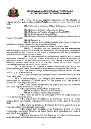 SECRETARIA DA ADMINISTRAÇÃO PENITENCIÁRIA
                            DEPARTAMENTO DE RECURSOS HUMANOS


                  10.6.1. munido de um dos seguintes documentos de identificação em
original, com foto que permita a sua identificação, uma vez que nenhum documento ficará
retido:
                       10.6.1.1. Cédula de Identidade (RG) ou do Registro de Identidade Civil
(RIC);
                       10.6.1.2. Carteira de Órgão ou Conselho de Classe;
                       10.6.1.3. Carteira de Trabalho e Previdência Social (CTPS);
                       10.6.1.4. Certificado de Alistamento Militar;
                       10.6.1.5. Carteira Nacional de Habilitação (expedida nos termos da Lei
Federal nº 9.503/97);
                       10.6.1.6. Passaporte;
                       10.6.1.7. Carteira de Identidade expedida pelas Forças Armadas, ou
pelas Polícias Militares ou pelos Corpos de Bombeiros Militares;
                  10.6.2. com caneta esferográfica de tinta de cor azul ou preta.
                       10.6.2.1. O candidato que não apresentar um dos documentos,
conforme disposto no item 10.6.1.deste Edital, não realizará a comprovação de idoneidade e
conduta ilibada na vida pública e na vida privada e investigação social, sendo considerado
ausente e eliminado deste Concurso Público.
                       10.6.2.2. Não serão aceitos – para efeito de identificação – por serem
documentos destinados a outros fins: Boletim de Ocorrência, Protocolos de requisição de
documentos, Certidão de Nascimento ou Casamento, Título Eleitoral, Carteira Nacional de
Habilitação (emitida anteriormente à Lei nº 9.503/97), Carteira de Estudante, Crachás,
Identidade Funcional de natureza pública ou privada.
            10.7. A comprovação de idoneidade e conduta ilibada na vida pública e na vida
privada e investigação social, de caráter eliminatório, será feita na seguinte conformidade:
                  10.7.1. por meio de entrega de documentação conforme disposto nos itens
10.8. a 10.9.3.3. deste Edital; e
                  10.7.2. pela realização de investigação social, conforme disposto no item
10.12. deste Edital.
            10.8. A documentação a ser entregue pelo candidato, no momento da
comprovação de idoneidade e conduta ilibada na vida pública e na vida privada e
investigação social, segue relacionada:
                  10.8.1. cópia simples, acompanhada do original, da carteira de identidade
(RG) ou do Registro de Identidade Civil (RIC);
                  10.8.2. cópia simples, acompanhada do original, da:
                       10.8.2.1. Certidão de Nascimento (se solteiro); ou
                       10.8.2.2. Certidão de Casamento (se casado);
                  10.8.3. original da Certidão de Distribuição Criminal da Justiça Estadual do
Fórum da Comarca onde reside;
                  10.8.4. original da(s) Certidão(ões) de Distribuição Criminal da Justiça
Estadual do(s) Fórum(ns) da(s) respectiva(s) Comarca(s) onde residiu a partir de 18 anos de
idade;
                  10.8.5. original da Certidão de Distribuição Criminal da Justiça Federal do
Fórum da Justiça Federal da região onde reside;
                  10.8.6. original da(s) Certidão(ões) de Distribuição Criminal da Justiça
Federal do(s) respectivo(s) Fórum(ns) da Justiça Federal da(s) região(ões) onde residiu a
partir dos 18 anos de idade; e
                  10.8.7. uma foto recente (5x7 cm), datada de no máximo 6 (seis) meses a
contar da data da realização desta comprovação e investigação social.



                                             20
 