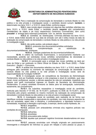 SECRETARIA DA ADMINISTRAÇÃO PENITENCIÁRIA
                            DEPARTAMENTO DE RECURSOS HUMANOS


            10.9. Para a realização da comprovação de idoneidade e conduta ilibada na vida
pública e na vida privada e investigação social, o candidato deverá cumprir, também, o
determinado nos itens 10.9.1. a 10.9.3.3. deste Edital, conforme segue:
                  10.9.1. caso conste algum processo em algumas das certidões referidas nos
itens 10.8.3. a 10.8.6. deste Edital, o candidato deverá requerer a(s) competente(s)
Certidão(ões) de objeto e pé no(s) respectivo(s) Cartório(s) Criminal(nais), bem como
proceder à entrega da(s) mesma(s) juntamente com os demais documentos.
                  10.9.2. as Certidões de Distribuições Criminais referidas nos itens 10.8.3.
a 10.8.6. deste Edital deverão ter sua data de emissão com até 3 (três) meses da data da
realização da comprovação da idoneidade e conduta ilibada na vida pública e na vida privada
e investigação social;
                  10.9.3. não serão aceitos, sob pretexto algum:
                        10.9.3.1. protocolos dos documentos/certidões solicitados;
                        10.9.3.2.       complementação          ou        substituição     de
documentos/certidões/etc. entregues;
                        10.9.3.3. entregas posteriores de documentos/certidões/etc.
            10.10. A critério da Comissão Examinadora, e exclusivamente mediante sua
necessidade, poderão ser solicitadas novas certidões comprobatórias de idoneidade e
conduta ilibada na vida pública e na vida privada e investigação social.
                   10.10.1. A convocação para a entrega das novas certidões se dará por
meio de Edital a ser publicado no Diário Oficial do Estado de São Paulo (DOE) – Poder
Executivo – Seção I – Concursos.
            10.11. A análise dos documentos referidos nos itens 10.8.1. a 10.8.6. deste Edital
entregues pelo candidato no momento da realização da comprovação de idoneidade e
conduta ilibada na vida pública e na vida privada e investigação social, será de
responsabilidade da Fundação VUNESP.
            10.12. A investigação social, de competência da Secretaria da Administração
Penitenciária, terá por finalidade averiguar a vida pregressa e atual do candidato, quer seja
social, moral, profissional, escolar, e demais aspectos da vida em sociedade, impedindo que
pessoa com perfil incompatível ingresse no Quadro da Secretaria da Administração
Penitenciária. O próprio candidato fornecerá os dados para tal averiguação, autorizando,
tacitamente, seu procedimento.
                  10.12.1. Os subsídios necessários à investigação social do candidato,
instituída pelo Decreto nº 57.442, de 18.10.2011, publicado no DOE de 19.10.2011, serão
fornecidos pelo próprio candidato no mesmo momento da realização da comprovação de
idoneidade e conduta ilibada na vida pública e na vida privada e investigação social.
             10.13. A investigação social do candidato será realizada de tal forma que
identifique condutas inadequadas e reprováveis do candidato, nos mais diversos aspectos da
vida em sociedade, sejam eles: a disciplina, o profissionalismo, a dignidade humana e a
honestidade, impedindo a liberação e aprovação, a exemplo, dentre outras hipóteses, de:
                  10.13.1. drogaditos;
                  10.13.2. pessoas com antecedentes criminais e/ou registros policiais nas
condições de averiguado;
                  10.13.3. traficantes;
                  10.13.4. alcoolistas;
                  10.13.5. procurados pela Justiça;
                  10.13.6. aqueles que possuam registros funcionais desabonadores em seus
locais de trabalho;
                  10.13.7. pessoas envolvidas com infração originada em posicionamento
intransigente e divergente de indivíduo ou grupo em relação a outra pessoa ou grupo, e


                                             21
 