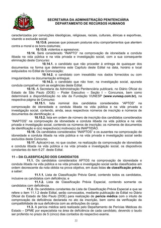 SECRETARIA DA ADMINISTRAÇÃO PENITENCIÁRIA
                             DEPARTAMENTO DE RECURSOS HUMANOS


caracterizados por convicções ideológicas, religiosas, raciais, culturais, étnicas e esportivas,
visando a exclusão social;
                  10.13.8. pessoas que possuam posturas e/ou comportamentos que atentem
contra a moral e os bons costumes;
                  10.13.9. violentos e agressivos;
            10.14. Será considerado “INAPTO” na comprovação de idoneidade e conduta
ilibada na vida pública e na vida privada e investigação social, com a sua consequente
eliminação deste Concurso:
                       10.14.1. o candidato que não proceder à entrega de quaisquer dos
documentos na forma que determina este Capítulo deste Edital na data, horário e local
estipulados no Edital de Convocação;
                       10.14.2. o candidato com inexatidão nos dados fornecidos ou com
irregularidade na documentação entregue;
                       10.14.3. o candidato que não tiver, na investigação social, apurada
conduta compatível com as exigências deste Edital.
            10.15. A Secretaria da Administração Penitenciária publicará, no Diário Oficial do
Estado de São Paulo (DOE) – Poder Executivo – Seção I – Concursos, bem como
determinará a disponibilização no site da Fundação VUNESP (www.vunesp.com.br), na
respectiva página do Concurso:
                 10.15.1. lista nominal dos candidatos considerados “APTOS” na
comprovação de idoneidade e conduta ilibada na vida pública e na vida privada e
investigação social, contendo, ainda, seus respectivos números de inscrição e números de
documentos de identificação; e
                 10.15.2. lista em ordem de número de inscrição dos candidatos considerados
“INAPTOS” na comprovação de idoneidade e conduta ilibada na vida pública e na vida
privada e investigação social, contendo os números de inscrição; os números de documentos
de identificação e o(s) respectivo(s) motivos(s) da INAPTIDÃO.
            10.16. Os candidatos considerados “INAPTOS” e os ausentes na comprovação de
idoneidade e conduta ilibada na vida pública e na vida privada e investigação social serão
excluídos deste Concurso.
            10.17. Aplica(m)-se, no que couber, na realização da comprovação de idoneidade
e conduta ilibada na vida pública e na vida privada e investigação social, os dispositivos
constantes do item 6.27. deste Edital.

11 – DA CLASSIFICAÇÃO DOS CANDIDATOS
            11.1. Os candidatos considerados APTOS na comprovação de idoneidade e
conduta ilibada na vida pública e na vida privada e investigação social serão classificados em
ordem decrescente da nota obtida na prova objetiva, em duas listas de classificação prévia,
a saber:
                  11.1.1. Lista de Classificação Prévia Geral, contendo todos os candidatos,
inclusive os candidatos com deficiência; e
                  11.1.2. Lista de Classificação Prévia Especial, contendo somente os
candidatos com deficiência.
            11.2. Os candidatos constantes da Lista de Classificação Prévia Especial a que se
refere o item 11.1.2 deste Edital, serão convocados, mediante publicação de Edital no Diário
Oficial do Estado de São Paulo (DOE) para realização de perícia médica com o intuito de
comprovação da deficiência declarada no ato da inscrição, bem como da verificação da
compatibilidade de sua deficiência com as atribuições do cargo.
            11.3. A perícia médica será realizada pelo Departamento de Perícias Médicas do
Estado – DPME por especialista na área de deficiência de cada candidato, devendo o laudo
ser proferido no prazo de 5 (cinco) dias contados do respectivo exame.

                                              22
 
