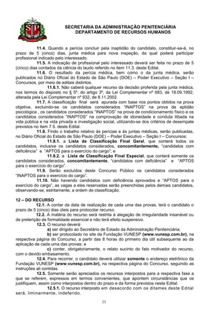 SECRETARIA DA ADMINISTRAÇÃO PENITENCIÁRIA
                            DEPARTAMENTO DE RECURSOS HUMANOS


            11.4. Quando a perícia concluir pela inaptidão do candidato, constituir-se-á, no
prazo de 5 (cinco) dias, junta médica para nova inspeção, da qual poderá participar
profissional indicado pelo interessado.
            11.5. A indicação de profissional pelo interessado deverá ser feita no prazo de 5
(cinco) dias contados da ciência do laudo referido no item 11.3. deste Edital.
            11.6. O resultado da perícia médica, bem como o da junta médica, serão
publicados no Diário Oficial do Estado de São Paulo (DOE) – Poder Executivo – Seção I –
Concursos, por meio de editais distintos.
                  11.6.1. Não caberá qualquer recurso da decisão proferida pela junta médica,
nos termos do disposto no § 5º, do artigo 3º, da Lei Complementar nº 683, de 18.09.1992,
alterada pela Lei Complementar nº 932, de 8.11.2002.
            11.7. A classificação final será apurada com base nos pontos obtidos na prova
objetiva, excluindo-se os candidatos considerados “INAPTOS” na prova de aptidão
psicológica , os candidatos considerados “INAPTOS” na prova de condicionamento físico e os
candidatos considerados “INAPTOS” na comprovação de idoneidade e conduta ilibada na
vida pública e na vida privada e investigação social, utilizando-se dos critérios de desempate
previstos no item 7.5. deste Edital.
            11.8. Findo o trabalho relativo às perícias e às juntas médicas, serão publicadas,
no Diário Oficial do Estado de São Paulo (DOE) – Poder Executivo – Seção I – Concursos:
                  11.8.1. a Lista de Classificação Final Geral, que conterá todos os
candidatos, inclusive os candidatos considerados, concomitantemente, “candidatos com
deficiência” e “APTOS para o exercício do cargo”; e
                  11.8.2. a Lista de Classificação Final Especial, que conterá somente os
candidatos considerados, concomitantemente, “candidatos com deficiência” e “APTOS
para o exercício do cargo”.
            11.9. Serão excluídos deste Concurso Público os candidatos considerados
“INAPTOS para o exercício do cargo”.
            11.10. Não havendo candidatos com deficiência aprovados e “APTOS para o
exercício do cargo”, as vagas a eles reservadas serão preenchidas pelos demais candidatos,
observando-se, estritamente, a ordem de classificação.

12 – DO RECURSO
           12.1. A contar da data de realização de cada uma das provas, terá o candidato o
prazo de 5 (cinco) dias úteis para protocolar recurso.
           12.2. A matéria do recurso será restrita à alegação de irregularidade insanável ou
de preterição de formalidade essencial e não terá efeito suspensivo.
            12.3. O recurso deverá:
                  a) ser dirigido ao Secretário de Estado da Administração Penitenciária;
                  b) ser protocolado no site da Fundação VUNESP (www.vunesp.com.br), na
respectiva página do Concurso, a partir das 8 horas do primeiro dia útil subsequente ao da
aplicação de cada uma das provas; e
                  c) conter, obrigatoriamente, o relato sucinto do fato motivador do recurso,
com o devido embasamento.
            12.4. Para recorrer, o candidato deverá utilizar somente o endereço eletrônico da
Fundação VUNESP (www.vunesp.com.br), na respectiva página do Concurso, seguindo as
instruções ali contidas.
            12.5. Somente serão apreciados os recursos interpostos para a respectiva fase a
que se referem, expressos em termos convenientes, que apontem circunstâncias que os
justifiquem, assim como interpostos dentro do prazo e da forma previstos neste Edital.
                  12.5.1. O recurso interposto em desacordo com os ditames deste Edital
será, liminarmente, indeferido.

                                             23
 