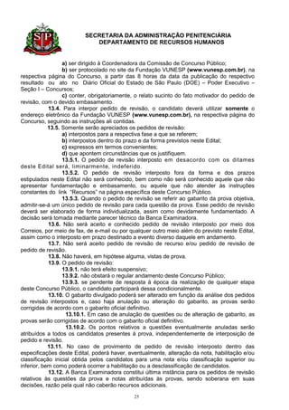 SECRETARIA DA ADMINISTRAÇÃO PENITENCIÁRIA
                            DEPARTAMENTO DE RECURSOS HUMANOS


                  a) ser dirigido à Coordenadora da Comissão de Concurso Público;
                  b) ser protocolado no site da Fundação VUNESP (www.vunesp.com.br), na
respectiva página do Concurso, a partir das 8 horas da data da publicação do respectivo
resultado ou ato no Diário Oficial do Estado de São Paulo (DOE) – Poder Executivo –
Seção I – Concursos;
                  c) conter, obrigatoriamente, o relato sucinto do fato motivador do pedido de
revisão, com o devido embasamento.
            13.4. Para interpor pedido de revisão, o candidato deverá utilizar somente o
endereço eletrônico da Fundação VUNESP (www.vunesp.com.br), na respectiva página do
Concurso, seguindo as instruções ali contidas.
            13.5. Somente serão apreciados os pedidos de revisão:
                  a) interpostos para a respectiva fase a que se referem;
                  b) interpostos dentro do prazo e da forma previstos neste Edital;
                  c) expressos em termos convenientes;
                  d) que apontem circunstâncias que os justifiquem.
                  13.5.1. O pedido de revisão interposto em desacordo com os ditames
deste Edital será, liminarmente, indeferido.
                  13.5.2. O pedido de revisão interposto fora da forma e dos prazos
estipulados neste Edital não será conhecido, bem como não será conhecido aquele que não
apresentar fundamentação e embasamento, ou aquele que não atender às instruções
constantes do link “Recursos” na página específica deste Concurso Público.
                  13.5.3. Quando o pedido de revisão se referir ao gabarito da prova objetiva,
admitir-se-á um único pedido de revisão para cada questão da prova. Esse pedido de revisão
deverá ser elaborado de forma individualizada, assim como devidamente fundamentado. A
decisão será tomada mediante parecer técnico da Banca Examinadora.
            13.6. Não será aceito e conhecido pedido de revisão interposto por meio dos
Correios, por meio de fax, de e-mail ou por qualquer outro meio além do previsto neste Edital,
assim como o interposto em prazo destinado a evento diverso daquele em andamento.
            13.7. Não será aceito pedido de revisão de recurso e/ou pedido de revisão de
pedido de revisão.
            13.8. Não haverá, em hipótese alguma, vistas de prova.
            13.9. O pedido de revisão:
                  13.9.1. não terá efeito suspensivo;
                  13.9.2. não obstará o regular andamento deste Concurso Público;
                  13.9.3. se pendente de resposta à época da realização de qualquer etapa
deste Concurso Público, o candidato participará dessa condicionalmente.
            13.10. O gabarito divulgado poderá ser alterado em função da análise dos pedidos
de revisão interpostos e, caso haja anulação ou alteração do gabarito, as provas serão
corrigidas de acordo com o gabarito oficial definitivo.
                   13.10.1. Em caso de anulação de questões ou de alteração de gabarito, as
provas serão corrigidas de acordo com o gabarito oficial definitivo.
                   13.10.2. Os pontos relativos a questões eventualmente anuladas serão
atribuídos a todos os candidatos presentes à prova, independentemente de interposição de
pedido e revisão.
            13.11. No caso de provimento de pedido de revisão interposto dentro das
especificações deste Edital, poderá haver, eventualmente, alteração da nota, habilitação e/ou
classificação inicial obtida pelos candidatos para uma nota e/ou classificação superior ou
inferior, bem como poderá ocorrer a habilitação ou a desclassificação de candidatos.
            13.12. A Banca Examinadora constitui última instância para os pedidos de revisão
relativos às questões da prova e notas atribuídas às provas, sendo soberana em suas
decisões, razão pela qual não caberão recursos adicionais.

                                             25
 