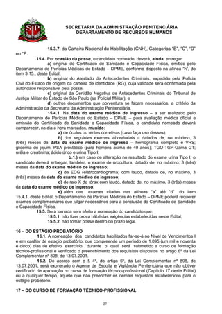 SECRETARIA DA ADMINISTRAÇÃO PENITENCIÁRIA
                            DEPARTAMENTO DE RECURSOS HUMANOS


                15.3.7. da Carteira Nacional de Habilitação (CNH), Categorias “B”, “C”, “D”
ou “E.
            15.4. Por ocasião da posse, o candidato nomeado, deverá, ainda, entregar:
                  a) original do Certificado de Sanidade e Capacidade Física, emitido pelo
Departamento de Perícias Médicas do Estado – DPME, conforme disposto na alínea “h”, do
item 3.15., deste Edital;
                  b) original do Atestado de Antecedentes Criminais, expedido pela Polícia
Civil do Estado de origem da carteira de identidade (RG), cuja validade será confirmada pela
autoridade responsável pela posse;
                  c) original da Certidão Negativa de Antecedentes Criminais do Tribunal de
Justiça Militar do Estado de São Paulo (se Policial Militar); e
                  d) outros documentos que porventura se façam necessários, a critério da
Administração da Secretaria da Administração Penitenciária.
                  15.4.1. Na data do exame médico de ingresso – a ser realizado pelo
Departamento de Perícias Médicas do Estado – DPME – para avaliação médica oficial e
emissão do Certificado de Sanidade e Capacidade Física, o candidato nomeado deverá
comparecer, no dia e hora marcados, munido:
                        a) de óculos ou lentes corretivas (caso faça uso desses);
                        b) dos seguintes exames laboratoriais – datados de, no máximo, 3
(três) meses da data do exame médico de ingresso – hemograma completo e VHS;
glicemia de jejum; PSA prostático (para homens acima de 40 anos); TGO-TGP-Gama GT;
uréia e creatinina; ácido úrico e urina Tipo I;
                              b.1.) em caso de alteração no resultado do exame urina Tipo I, o
candidato deverá entregar, também, o exame de urocultura, datado de, no máximo, 3 (três)
meses da data do exame médico de ingresso;
                        c) de ECG (eletrocardiograma) com laudo, datado de, no máximo, 3
(três) meses da data do exame médico de ingresso;
                        d) de raio X de tórax com laudo, datado de, no máximo, 3 (três) meses
da data do exame médico de ingresso;
                        e) além dos exames citados nas alíneas “a” até “d” do item
15.4.1. deste Edital, o Departamento de Perícias Médicas do Estado – DPME poderá requerer
exames complementares que julgar necessários para a conclusão do Certificado de Sanidade
e Capacidade Física.
            15.5. Será tornada sem efeito a nomeação do candidato que:
                  15.5.1. não fizer prova hábil das exigências estabelecidas neste Edital;
                  15.5.2. não tomar posse dentro do prazo legal.

16 – DO ESTÁGIO PROBATÓRIO
            16.1. A nomeação dos candidatos habilitados far-se-á no Nível de Vencimentos I
e em caráter de estágio probatório, que compreende um período de 1.095 (um mil e noventa
e cinco) dias de efetivo exercício, durante o qual será submetido a curso de formação
técnico-profissional e verificado o preenchimento dos requisitos dispostos no artigo 6º da Lei
Complementar nº 898, de 13.07.2001.
            16.2. De acordo com o § 4º, do artigo 6º, da Lei Complementar nº 898, de
13.07.2001, será exonerado o Agente de Escolta e Vigilância Penitenciária que não obtiver
certificado de aprovação no curso de formação técnico-profissional (Capítulo 17 deste Edital)
ou a qualquer tempo, aquele que não preencher os demais requisitos estabelecidos para o
estágio probatório.

17 – DO CURSO DE FORMAÇÃO TÉCNICO-PROFISSIONAL


                                             27
 