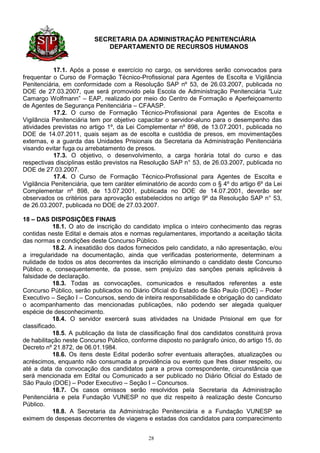 SECRETARIA DA ADMINISTRAÇÃO PENITENCIÁRIA
                             DEPARTAMENTO DE RECURSOS HUMANOS


            17.1. Após a posse e exercício no cargo, os servidores serão convocados para
frequentar o Curso de Formação Técnico-Profissional para Agentes de Escolta e Vigilância
Penitenciária, em conformidade com a Resolução SAP nº 53, de 26.03.2007, publicada no
DOE de 27.03.2007, que será promovido pela Escola de Administração Penitenciária “Luiz
Camargo Wolfmann” – EAP, realizado por meio do Centro de Formação e Aperfeiçoamento
de Agentes de Segurança Penitenciária – CFAASP.
            17.2. O curso de Formação Técnico-Profissional para Agentes de Escolta e
Vigilância Penitenciária tem por objetivo capacitar o servidor-aluno para o desempenho das
atividades previstas no artigo 1º, da Lei Complementar nº 898, de 13.07.2001, publicada no
DOE de 14.07.2011, quais sejam as de escolta e custódia de presos, em movimentações
externas, e a guarda das Unidades Prisionais da Secretaria da Administração Penitenciária
visando evitar fuga ou arrebatamento de presos.
            17.3. O objetivo, o desenvolvimento, a carga horária total do curso e das
respectivas disciplinas estão previstos na Resolução SAP n° 53, de 26.03.2007, publicada no
DOE de 27.03.2007.
            17.4. O Curso de Formação Técnico-Profissional para Agentes de Escolta e
Vigilância Penitenciária, que tem caráter eliminatório de acordo com o § 4º do artigo 6º da Lei
Complementar nº 898, de 13.07.2001, publicada no DOE de 14.07.2001, deverão ser
observados os critérios para aprovação estabelecidos no artigo 9º da Resolução SAP n° 53,
de 26.03.2007, publicada no DOE de 27.03.2007.

18 – DAS DISPOSIÇÕES FINAIS
           18.1. O ato de inscrição do candidato implica o inteiro conhecimento das regras
contidas neste Edital e demais atos e normas regulamentares, importando a aceitação tácita
das normas e condições deste Concurso Público.
           18.2. A inexatidão dos dados fornecidos pelo candidato, a não apresentação, e/ou
a irregularidade na documentação, ainda que verificadas posteriormente, determinam a
nulidade de todos os atos decorrentes da inscrição eliminando o candidato deste Concurso
Público e, consequentemente, da posse, sem prejuízo das sanções penais aplicáveis à
falsidade de declaração.
           18.3. Todas as convocações, comunicados e resultados referentes a este
Concurso Público, serão publicados no Diário Oficial do Estado de São Paulo (DOE) – Poder
Executivo – Seção I – Concursos, sendo de inteira responsabilidade e obrigação do candidato
o acompanhamento das mencionadas publicações, não podendo ser alegada qualquer
espécie de desconhecimento.
           18.4. O servidor exercerá suas atividades na Unidade Prisional em que for
classificado.
           18.5. A publicação da lista de classificação final dos candidatos constituirá prova
de habilitação neste Concurso Público, conforme disposto no parágrafo único, do artigo 15, do
Decreto nº 21.872, de 06.01.1984.
           18.6. Os itens deste Edital poderão sofrer eventuais alterações, atualizações ou
acréscimos, enquanto não consumada a providência ou evento que lhes disser respeito, ou
até a data da convocação dos candidatos para a prova correspondente, circunstância que
será mencionada em Edital ou Comunicado a ser publicado no Diário Oficial do Estado de
São Paulo (DOE) – Poder Executivo – Seção I – Concursos.
           18.7. Os casos omissos serão resolvidos pela Secretaria da Administração
Penitenciária e pela Fundação VUNESP no que diz respeito à realização deste Concurso
Público.
           18.8. A Secretaria da Administração Penitenciária e a Fundação VUNESP se
eximem de despesas decorrentes de viagens e estadas dos candidatos para comparecimento


                                              28
 