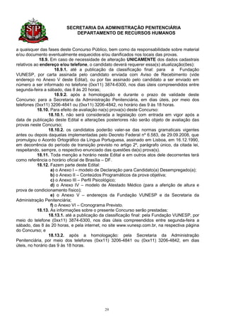 SECRETARIA DA ADMINISTRAÇÃO PENITENCIÁRIA
                            DEPARTAMENTO DE RECURSOS HUMANOS


a quaisquer das fases deste Concurso Público, bem como da responsabilidade sobre material
e/ou documento eventualmente esquecidos e/ou danificados nos locais das provas.
            18.9. Em caso de necessidade de alteração UNICAMENTE dos dados cadastrais
relativos ao endereço e/ou telefone, o candidato deverá requerer essa(s) atualização(ões):
                      18.9.1. até a publicação da classificação final: para a Fundação
VUNESP, por carta assinada pelo candidato enviada com Aviso de Recebimento (vide
endereço no Anexo V deste Edital), ou por fax assinado pelo candidato a ser enviado em
número a ser informado no telefone (0xx11) 3874-6300, nos dias úteis compreendidos entre
segunda-feira a sábado, das 8 às 20 horas;
                      18.9.2. após a homologação e durante o prazo de validade deste
Concurso: para a Secretaria da Administração Penitenciária, em dias úteis, por meio dos
telefones (0xx11) 3206-4841 ou (0xx11) 3206-4842, no horário das 9 às 18 horas.
           18.10. Para efeito de avaliação na(s) prova(s) deste Concurso:
                  18.10.1. não será considerada a legislação com entrada em vigor após a
data de publicação deste Edital e alterações posteriores não serão objeto de avaliação das
provas neste Concurso;
                  18.10.2. os candidatos poderão valer-se das normas gramaticais vigentes
antes ou depois daquelas implementadas pelo Decreto Federal nº 6.583, de 29.09.2008, que
promulgou o Acordo Ortográfico da Língua Portuguesa, assinado em Lisboa, em 16.12.1990,
em decorrência do período de transição previsto no artigo 2º, parágrafo único, da citada lei,
respeitando, sempre, o respectivo enunciado das questões da(s) prova(s).
           18.11. Toda menção a horário neste Edital e em outros atos dele decorrentes terá
como referência o horário oficial de Brasília – DF.
           18.12. Fazem parte deste Edital:
                   a) o Anexo I – modelo de Declaração para Candidato(a) Desempregado(a);
                   b) o Anexo II – Conteúdos Programáticos da prova objetiva;
                   c) o Anexo III – Perfil Psicológico;
                   d) o Anexo IV – modelo de Atestado Médico (para a aferição de altura e
prova de condicionamento físico);
                   e) o Anexo V – endereços da Fundação VUNESP e da Secretaria da
Administração Penitenciária;
                   f) o Anexo VI – Cronograma Previsto.
           18.13. As informações sobre o presente Concurso serão prestadas:
                  18.13.1. até a publicação da classificação final: pela Fundação VUNESP, por
meio do telefone (0xx11) 3874-6300, nos dias úteis compreendidos entre segunda-feira a
sábado, das 8 às 20 horas, e pela internet, no site www.vunesp.com.br, na respectiva página
do Concurso; e
                  18.13.2. após a homologação: pela Secretaria da Administração
Penitenciária, por meio dos telefones (0xx11) 3206-4841 ou (0xx11) 3206-4842, em dias
úteis, no horário das 9 às 18 horas.




                                             29
 